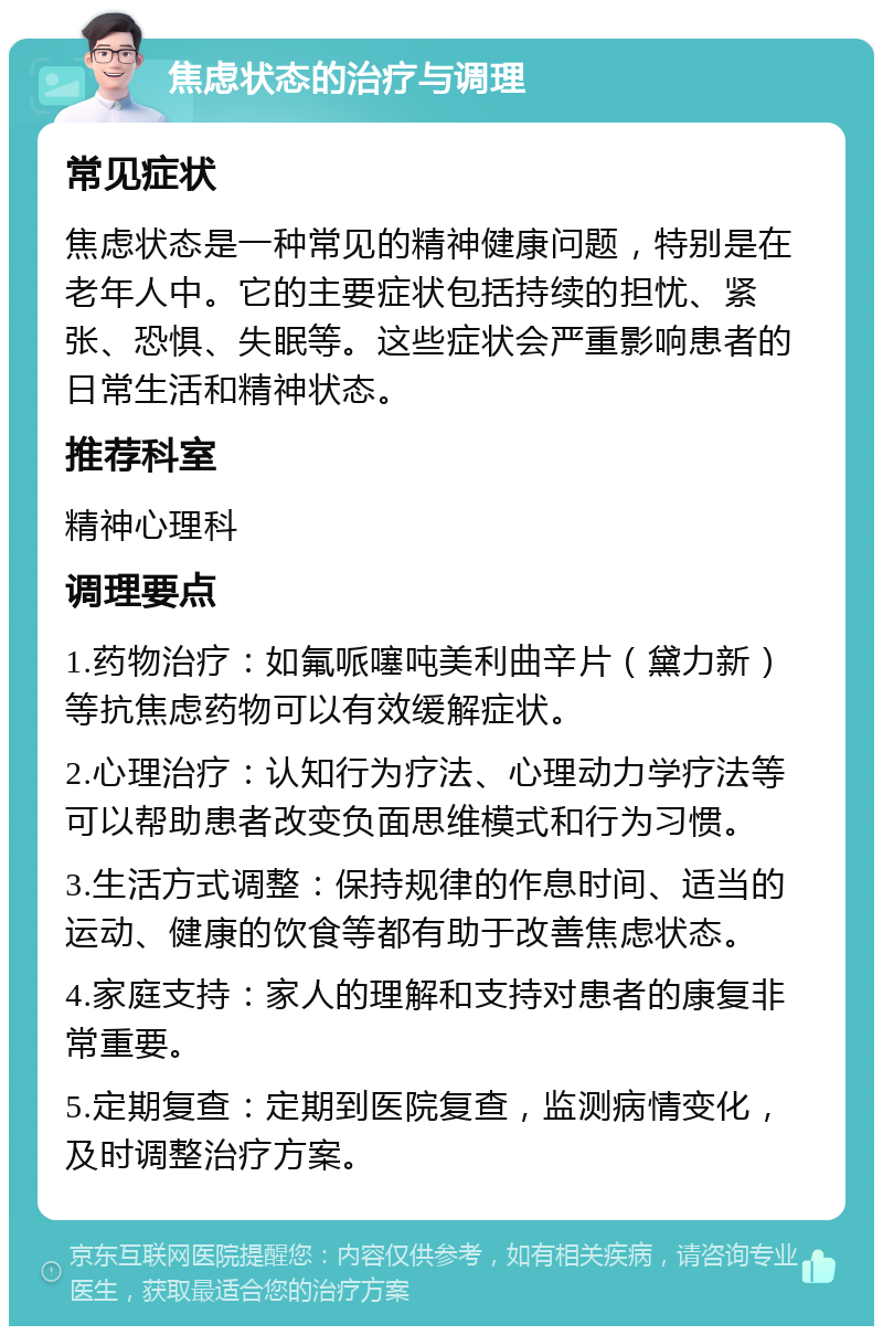 焦虑状态的治疗与调理 常见症状 焦虑状态是一种常见的精神健康问题，特别是在老年人中。它的主要症状包括持续的担忧、紧张、恐惧、失眠等。这些症状会严重影响患者的日常生活和精神状态。 推荐科室 精神心理科 调理要点 1.药物治疗：如氟哌噻吨美利曲辛片（黛力新）等抗焦虑药物可以有效缓解症状。 2.心理治疗：认知行为疗法、心理动力学疗法等可以帮助患者改变负面思维模式和行为习惯。 3.生活方式调整：保持规律的作息时间、适当的运动、健康的饮食等都有助于改善焦虑状态。 4.家庭支持：家人的理解和支持对患者的康复非常重要。 5.定期复查：定期到医院复查，监测病情变化，及时调整治疗方案。