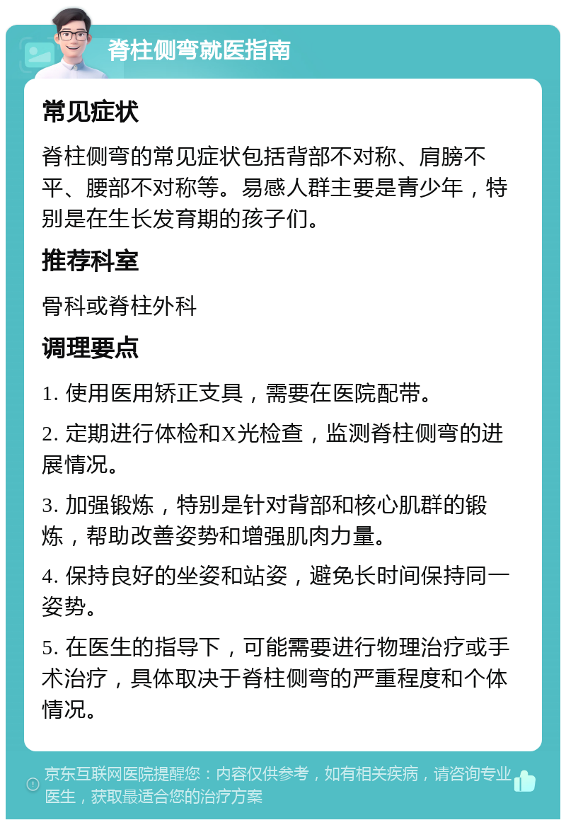 脊柱侧弯就医指南 常见症状 脊柱侧弯的常见症状包括背部不对称、肩膀不平、腰部不对称等。易感人群主要是青少年，特别是在生长发育期的孩子们。 推荐科室 骨科或脊柱外科 调理要点 1. 使用医用矫正支具，需要在医院配带。 2. 定期进行体检和X光检查，监测脊柱侧弯的进展情况。 3. 加强锻炼，特别是针对背部和核心肌群的锻炼，帮助改善姿势和增强肌肉力量。 4. 保持良好的坐姿和站姿，避免长时间保持同一姿势。 5. 在医生的指导下，可能需要进行物理治疗或手术治疗，具体取决于脊柱侧弯的严重程度和个体情况。