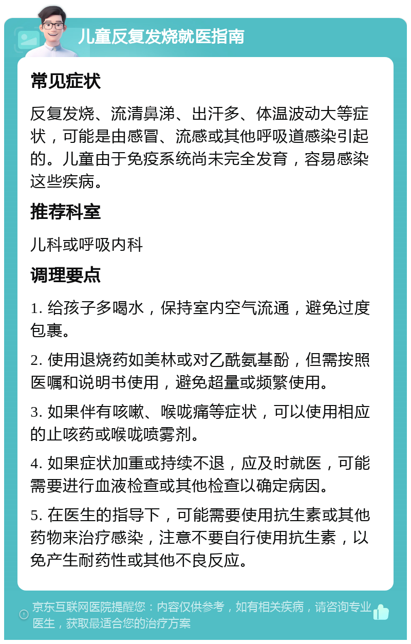 儿童反复发烧就医指南 常见症状 反复发烧、流清鼻涕、出汗多、体温波动大等症状，可能是由感冒、流感或其他呼吸道感染引起的。儿童由于免疫系统尚未完全发育，容易感染这些疾病。 推荐科室 儿科或呼吸内科 调理要点 1. 给孩子多喝水，保持室内空气流通，避免过度包裹。 2. 使用退烧药如美林或对乙酰氨基酚，但需按照医嘱和说明书使用，避免超量或频繁使用。 3. 如果伴有咳嗽、喉咙痛等症状，可以使用相应的止咳药或喉咙喷雾剂。 4. 如果症状加重或持续不退，应及时就医，可能需要进行血液检查或其他检查以确定病因。 5. 在医生的指导下，可能需要使用抗生素或其他药物来治疗感染，注意不要自行使用抗生素，以免产生耐药性或其他不良反应。