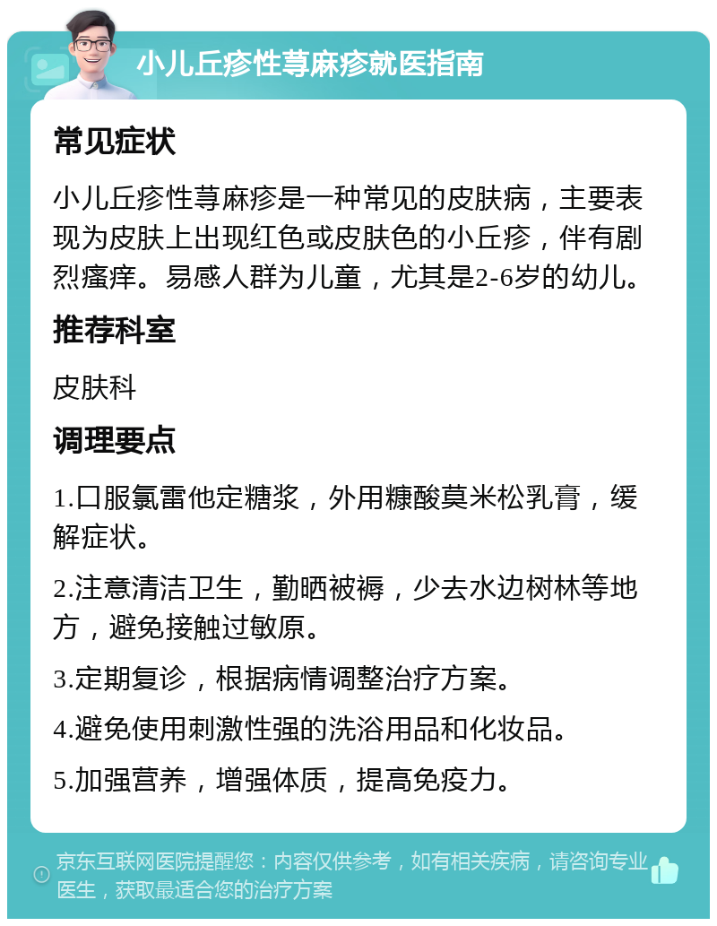 小儿丘疹性荨麻疹就医指南 常见症状 小儿丘疹性荨麻疹是一种常见的皮肤病，主要表现为皮肤上出现红色或皮肤色的小丘疹，伴有剧烈瘙痒。易感人群为儿童，尤其是2-6岁的幼儿。 推荐科室 皮肤科 调理要点 1.口服氯雷他定糖浆，外用糠酸莫米松乳膏，缓解症状。 2.注意清洁卫生，勤晒被褥，少去水边树林等地方，避免接触过敏原。 3.定期复诊，根据病情调整治疗方案。 4.避免使用刺激性强的洗浴用品和化妆品。 5.加强营养，增强体质，提高免疫力。