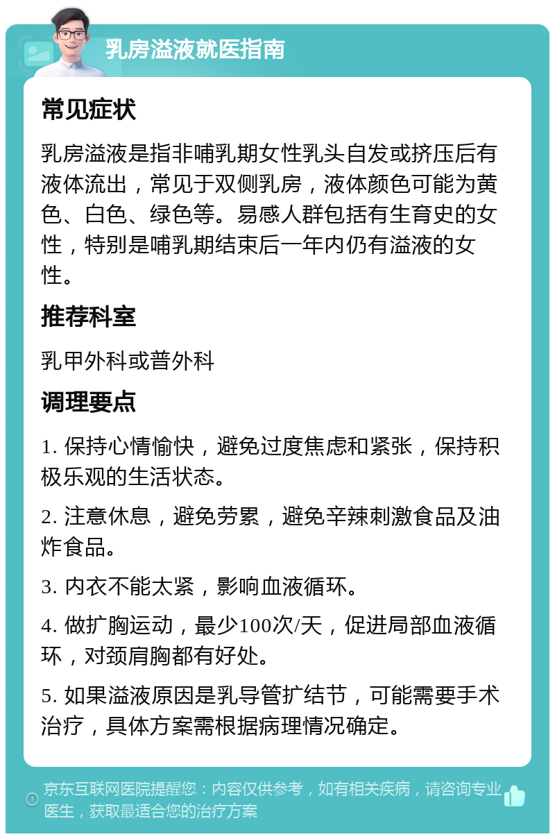 乳房溢液就医指南 常见症状 乳房溢液是指非哺乳期女性乳头自发或挤压后有液体流出，常见于双侧乳房，液体颜色可能为黄色、白色、绿色等。易感人群包括有生育史的女性，特别是哺乳期结束后一年内仍有溢液的女性。 推荐科室 乳甲外科或普外科 调理要点 1. 保持心情愉快，避免过度焦虑和紧张，保持积极乐观的生活状态。 2. 注意休息，避免劳累，避免辛辣刺激食品及油炸食品。 3. 内衣不能太紧，影响血液循环。 4. 做扩胸运动，最少100次/天，促进局部血液循环，对颈肩胸都有好处。 5. 如果溢液原因是乳导管扩结节，可能需要手术治疗，具体方案需根据病理情况确定。