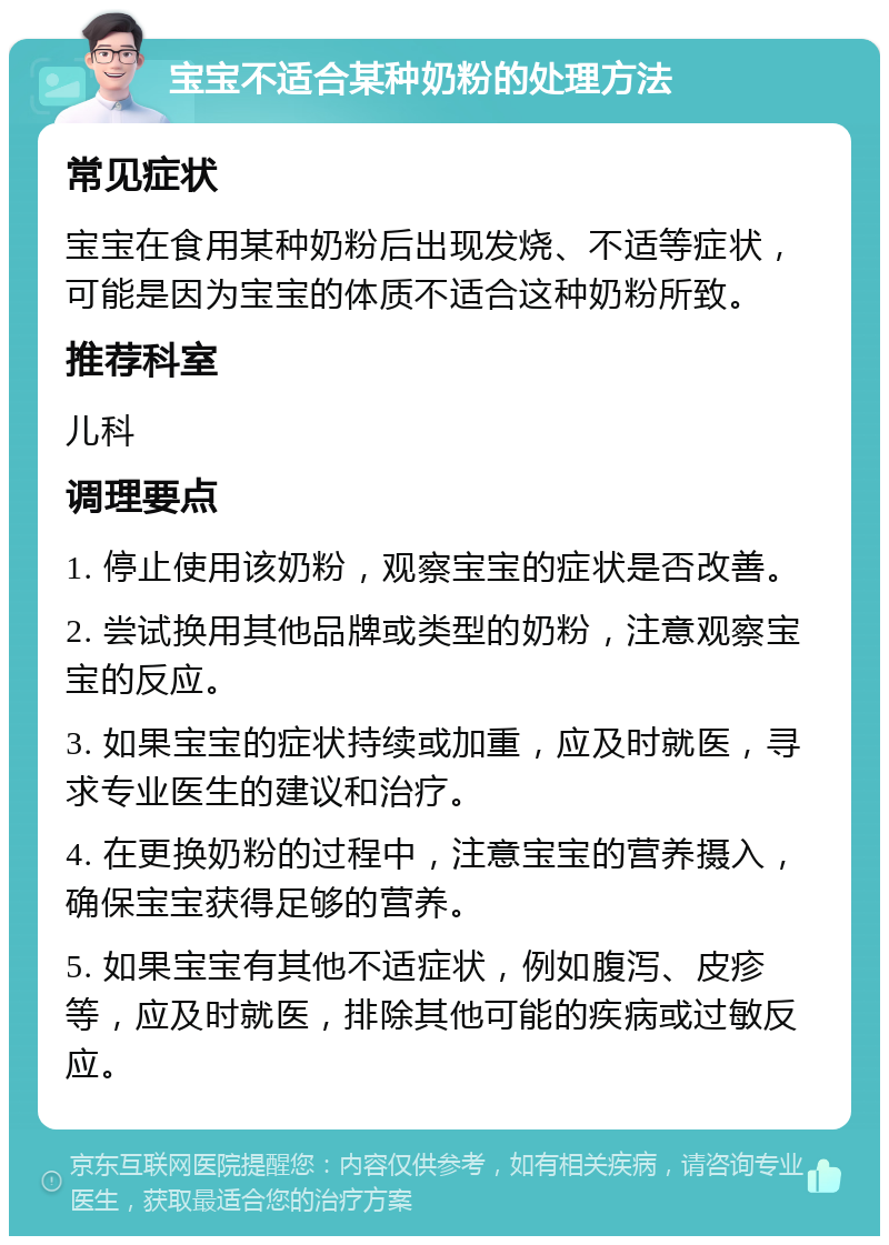 宝宝不适合某种奶粉的处理方法 常见症状 宝宝在食用某种奶粉后出现发烧、不适等症状，可能是因为宝宝的体质不适合这种奶粉所致。 推荐科室 儿科 调理要点 1. 停止使用该奶粉，观察宝宝的症状是否改善。 2. 尝试换用其他品牌或类型的奶粉，注意观察宝宝的反应。 3. 如果宝宝的症状持续或加重，应及时就医，寻求专业医生的建议和治疗。 4. 在更换奶粉的过程中，注意宝宝的营养摄入，确保宝宝获得足够的营养。 5. 如果宝宝有其他不适症状，例如腹泻、皮疹等，应及时就医，排除其他可能的疾病或过敏反应。