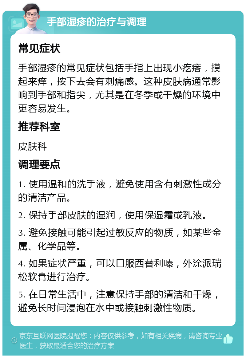 手部湿疹的治疗与调理 常见症状 手部湿疹的常见症状包括手指上出现小疙瘩，摸起来痒，按下去会有刺痛感。这种皮肤病通常影响到手部和指尖，尤其是在冬季或干燥的环境中更容易发生。 推荐科室 皮肤科 调理要点 1. 使用温和的洗手液，避免使用含有刺激性成分的清洁产品。 2. 保持手部皮肤的湿润，使用保湿霜或乳液。 3. 避免接触可能引起过敏反应的物质，如某些金属、化学品等。 4. 如果症状严重，可以口服西替利嗪，外涂派瑞松软膏进行治疗。 5. 在日常生活中，注意保持手部的清洁和干燥，避免长时间浸泡在水中或接触刺激性物质。