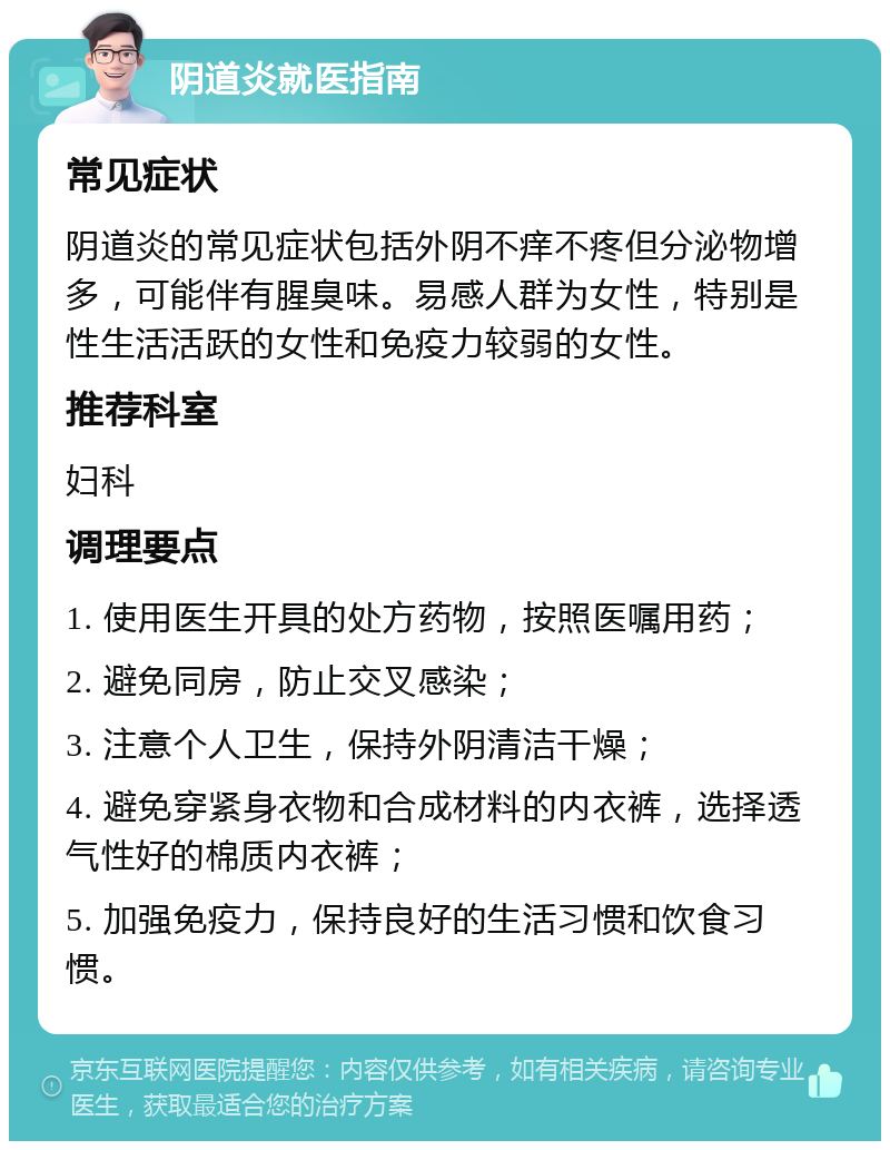 阴道炎就医指南 常见症状 阴道炎的常见症状包括外阴不痒不疼但分泌物增多，可能伴有腥臭味。易感人群为女性，特别是性生活活跃的女性和免疫力较弱的女性。 推荐科室 妇科 调理要点 1. 使用医生开具的处方药物，按照医嘱用药； 2. 避免同房，防止交叉感染； 3. 注意个人卫生，保持外阴清洁干燥； 4. 避免穿紧身衣物和合成材料的内衣裤，选择透气性好的棉质内衣裤； 5. 加强免疫力，保持良好的生活习惯和饮食习惯。