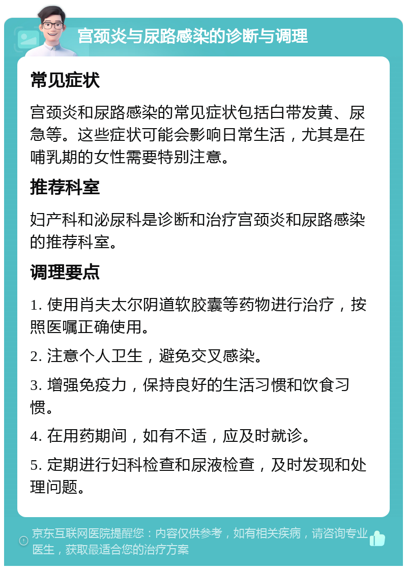 宫颈炎与尿路感染的诊断与调理 常见症状 宫颈炎和尿路感染的常见症状包括白带发黄、尿急等。这些症状可能会影响日常生活，尤其是在哺乳期的女性需要特别注意。 推荐科室 妇产科和泌尿科是诊断和治疗宫颈炎和尿路感染的推荐科室。 调理要点 1. 使用肖夫太尔阴道软胶囊等药物进行治疗，按照医嘱正确使用。 2. 注意个人卫生，避免交叉感染。 3. 增强免疫力，保持良好的生活习惯和饮食习惯。 4. 在用药期间，如有不适，应及时就诊。 5. 定期进行妇科检查和尿液检查，及时发现和处理问题。