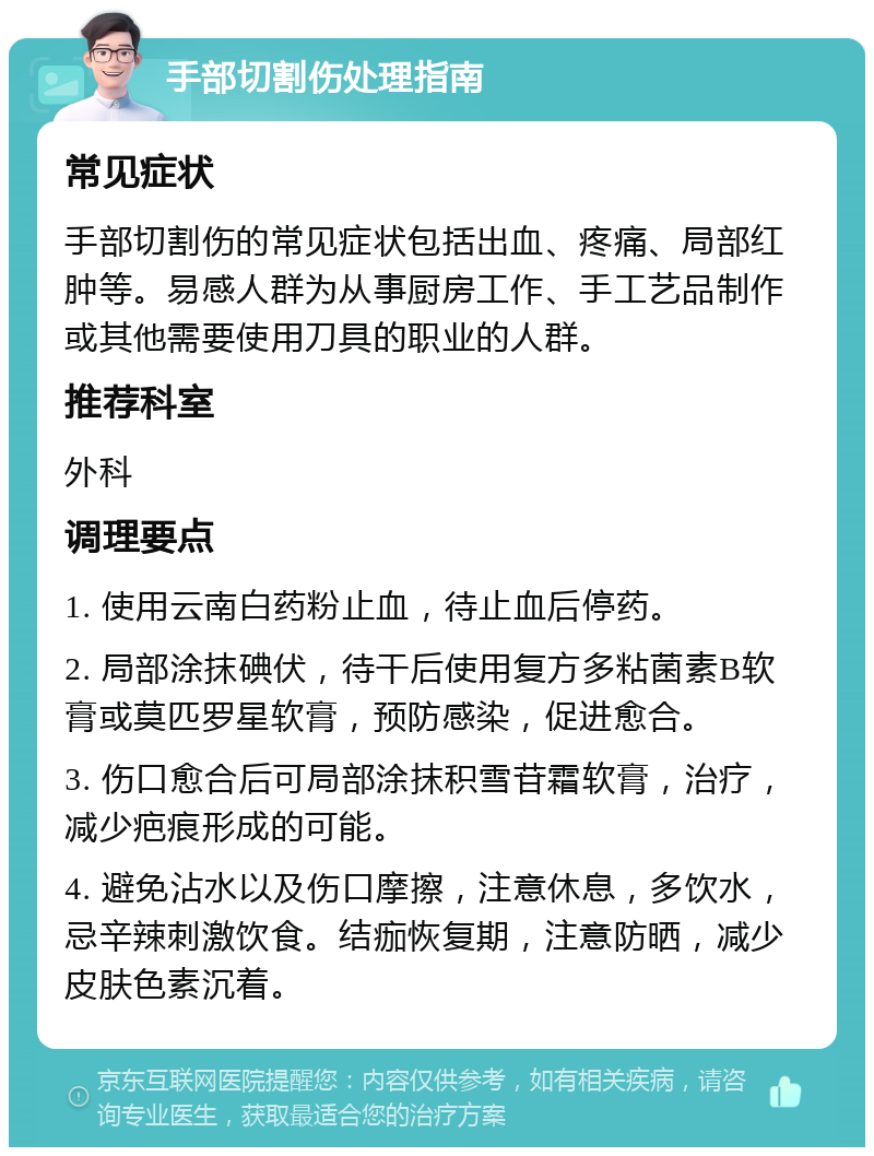 手部切割伤处理指南 常见症状 手部切割伤的常见症状包括出血、疼痛、局部红肿等。易感人群为从事厨房工作、手工艺品制作或其他需要使用刀具的职业的人群。 推荐科室 外科 调理要点 1. 使用云南白药粉止血，待止血后停药。 2. 局部涂抹碘伏，待干后使用复方多粘菌素B软膏或莫匹罗星软膏，预防感染，促进愈合。 3. 伤口愈合后可局部涂抹积雪苷霜软膏，治疗，减少疤痕形成的可能。 4. 避免沾水以及伤口摩擦，注意休息，多饮水，忌辛辣刺激饮食。结痂恢复期，注意防晒，减少皮肤色素沉着。