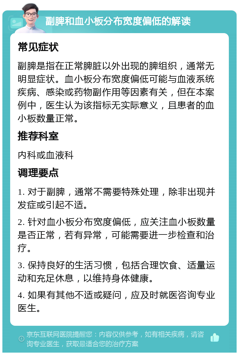 副脾和血小板分布宽度偏低的解读 常见症状 副脾是指在正常脾脏以外出现的脾组织，通常无明显症状。血小板分布宽度偏低可能与血液系统疾病、感染或药物副作用等因素有关，但在本案例中，医生认为该指标无实际意义，且患者的血小板数量正常。 推荐科室 内科或血液科 调理要点 1. 对于副脾，通常不需要特殊处理，除非出现并发症或引起不适。 2. 针对血小板分布宽度偏低，应关注血小板数量是否正常，若有异常，可能需要进一步检查和治疗。 3. 保持良好的生活习惯，包括合理饮食、适量运动和充足休息，以维持身体健康。 4. 如果有其他不适或疑问，应及时就医咨询专业医生。