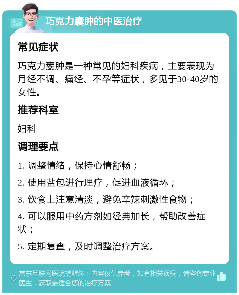 巧克力囊肿的中医治疗 常见症状 巧克力囊肿是一种常见的妇科疾病，主要表现为月经不调、痛经、不孕等症状，多见于30-40岁的女性。 推荐科室 妇科 调理要点 1. 调整情绪，保持心情舒畅； 2. 使用盐包进行理疗，促进血液循环； 3. 饮食上注意清淡，避免辛辣刺激性食物； 4. 可以服用中药方剂如经典加长，帮助改善症状； 5. 定期复查，及时调整治疗方案。