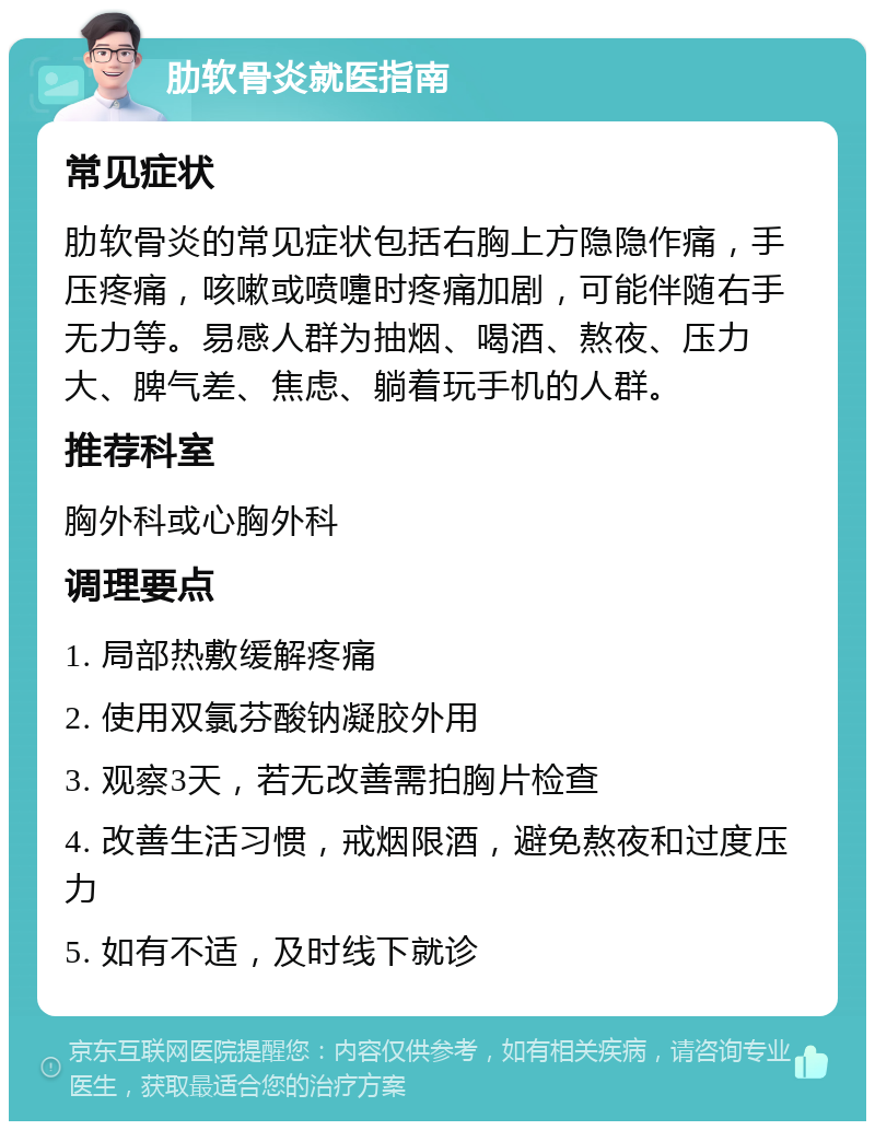 肋软骨炎就医指南 常见症状 肋软骨炎的常见症状包括右胸上方隐隐作痛，手压疼痛，咳嗽或喷嚏时疼痛加剧，可能伴随右手无力等。易感人群为抽烟、喝酒、熬夜、压力大、脾气差、焦虑、躺着玩手机的人群。 推荐科室 胸外科或心胸外科 调理要点 1. 局部热敷缓解疼痛 2. 使用双氯芬酸钠凝胶外用 3. 观察3天，若无改善需拍胸片检查 4. 改善生活习惯，戒烟限酒，避免熬夜和过度压力 5. 如有不适，及时线下就诊