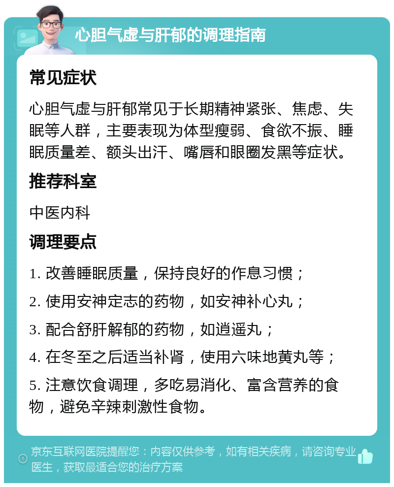 心胆气虚与肝郁的调理指南 常见症状 心胆气虚与肝郁常见于长期精神紧张、焦虑、失眠等人群，主要表现为体型瘦弱、食欲不振、睡眠质量差、额头出汗、嘴唇和眼圈发黑等症状。 推荐科室 中医内科 调理要点 1. 改善睡眠质量，保持良好的作息习惯； 2. 使用安神定志的药物，如安神补心丸； 3. 配合舒肝解郁的药物，如逍遥丸； 4. 在冬至之后适当补肾，使用六味地黄丸等； 5. 注意饮食调理，多吃易消化、富含营养的食物，避免辛辣刺激性食物。