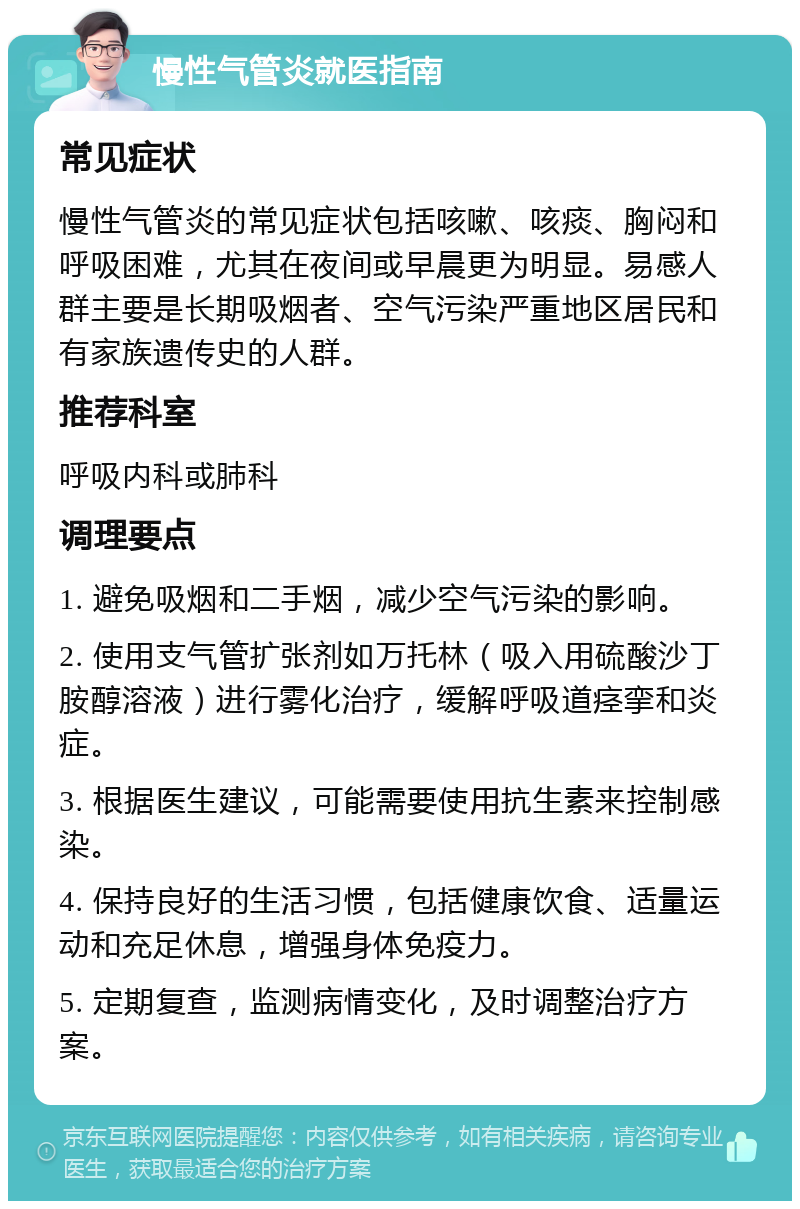 慢性气管炎就医指南 常见症状 慢性气管炎的常见症状包括咳嗽、咳痰、胸闷和呼吸困难，尤其在夜间或早晨更为明显。易感人群主要是长期吸烟者、空气污染严重地区居民和有家族遗传史的人群。 推荐科室 呼吸内科或肺科 调理要点 1. 避免吸烟和二手烟，减少空气污染的影响。 2. 使用支气管扩张剂如万托林（吸入用硫酸沙丁胺醇溶液）进行雾化治疗，缓解呼吸道痉挛和炎症。 3. 根据医生建议，可能需要使用抗生素来控制感染。 4. 保持良好的生活习惯，包括健康饮食、适量运动和充足休息，增强身体免疫力。 5. 定期复查，监测病情变化，及时调整治疗方案。