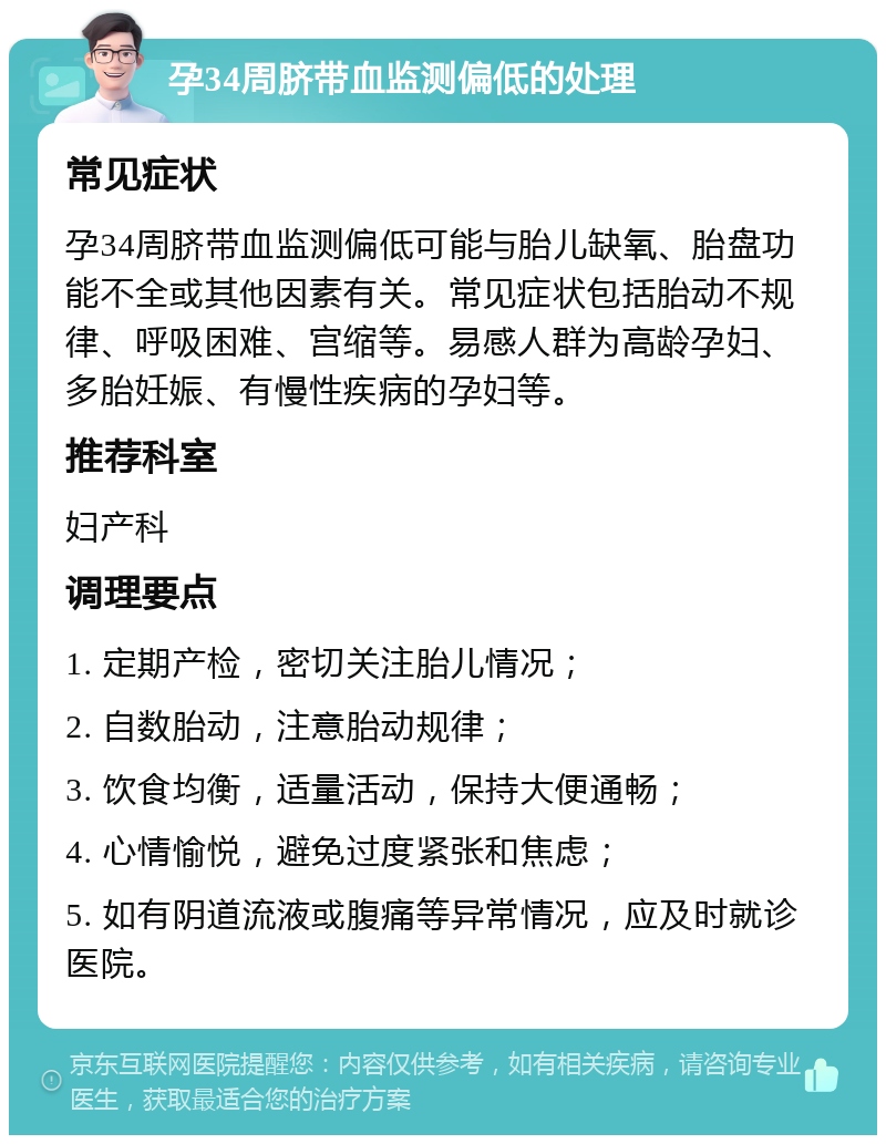 孕34周脐带血监测偏低的处理 常见症状 孕34周脐带血监测偏低可能与胎儿缺氧、胎盘功能不全或其他因素有关。常见症状包括胎动不规律、呼吸困难、宫缩等。易感人群为高龄孕妇、多胎妊娠、有慢性疾病的孕妇等。 推荐科室 妇产科 调理要点 1. 定期产检，密切关注胎儿情况； 2. 自数胎动，注意胎动规律； 3. 饮食均衡，适量活动，保持大便通畅； 4. 心情愉悦，避免过度紧张和焦虑； 5. 如有阴道流液或腹痛等异常情况，应及时就诊医院。