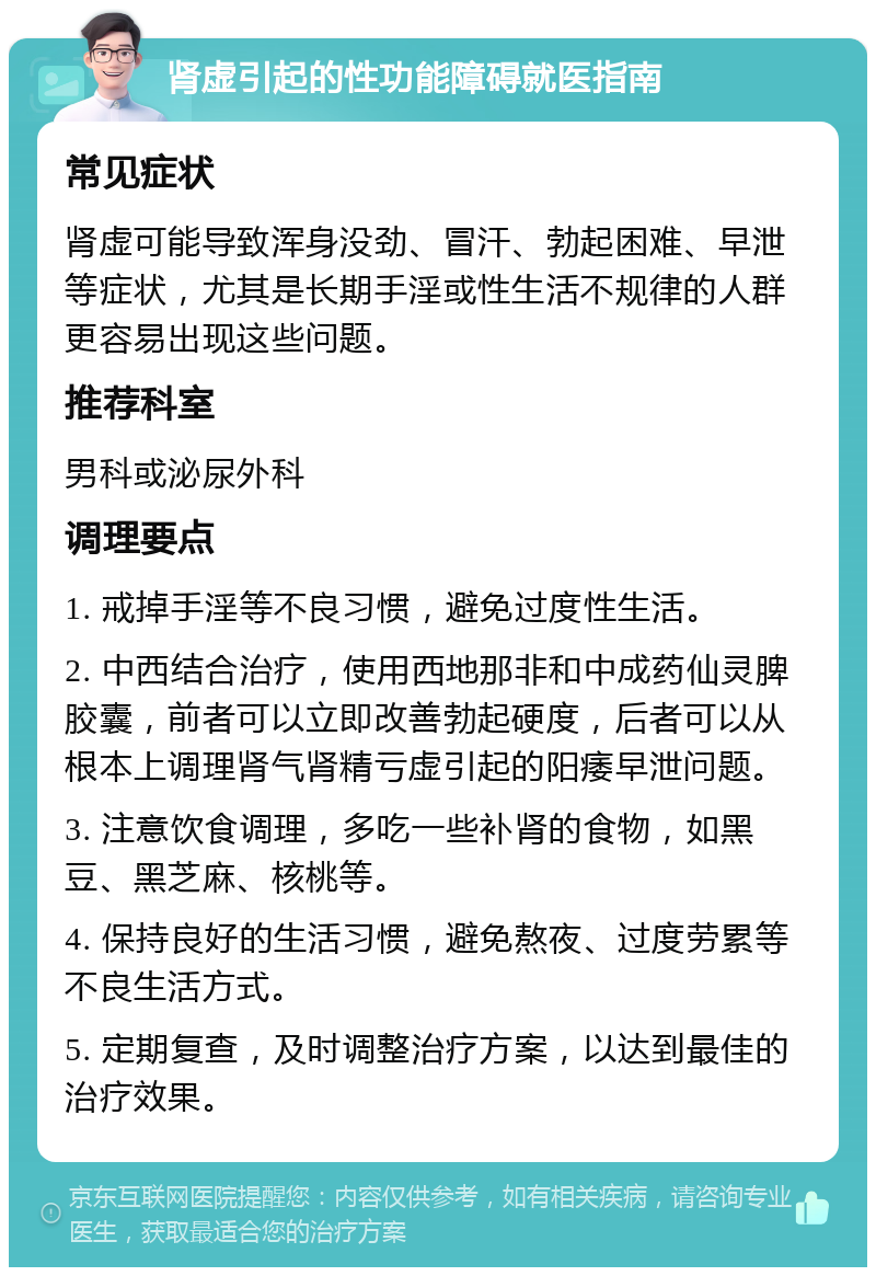 肾虚引起的性功能障碍就医指南 常见症状 肾虚可能导致浑身没劲、冒汗、勃起困难、早泄等症状，尤其是长期手淫或性生活不规律的人群更容易出现这些问题。 推荐科室 男科或泌尿外科 调理要点 1. 戒掉手淫等不良习惯，避免过度性生活。 2. 中西结合治疗，使用西地那非和中成药仙灵脾胶囊，前者可以立即改善勃起硬度，后者可以从根本上调理肾气肾精亏虚引起的阳痿早泄问题。 3. 注意饮食调理，多吃一些补肾的食物，如黑豆、黑芝麻、核桃等。 4. 保持良好的生活习惯，避免熬夜、过度劳累等不良生活方式。 5. 定期复查，及时调整治疗方案，以达到最佳的治疗效果。