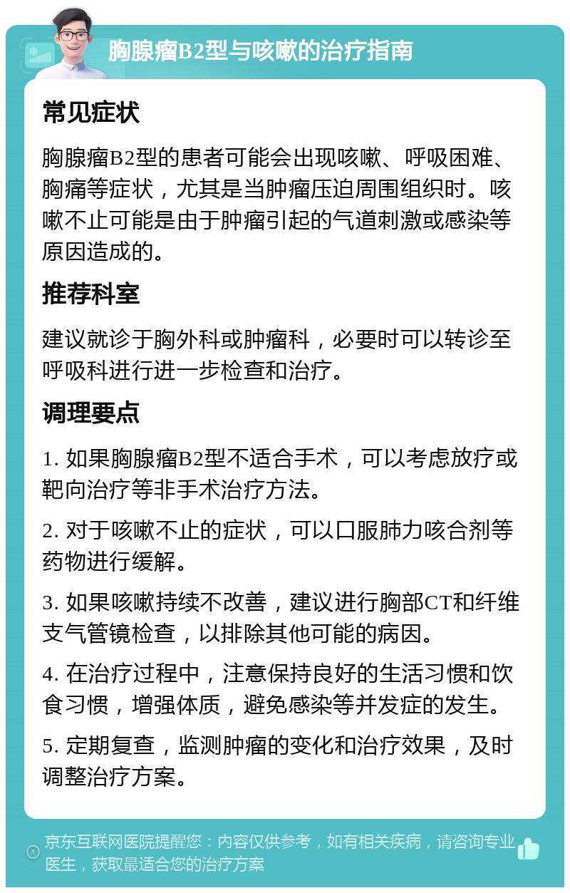 胸腺瘤B2型与咳嗽的治疗指南 常见症状 胸腺瘤B2型的患者可能会出现咳嗽、呼吸困难、胸痛等症状，尤其是当肿瘤压迫周围组织时。咳嗽不止可能是由于肿瘤引起的气道刺激或感染等原因造成的。 推荐科室 建议就诊于胸外科或肿瘤科，必要时可以转诊至呼吸科进行进一步检查和治疗。 调理要点 1. 如果胸腺瘤B2型不适合手术，可以考虑放疗或靶向治疗等非手术治疗方法。 2. 对于咳嗽不止的症状，可以口服肺力咳合剂等药物进行缓解。 3. 如果咳嗽持续不改善，建议进行胸部CT和纤维支气管镜检查，以排除其他可能的病因。 4. 在治疗过程中，注意保持良好的生活习惯和饮食习惯，增强体质，避免感染等并发症的发生。 5. 定期复查，监测肿瘤的变化和治疗效果，及时调整治疗方案。