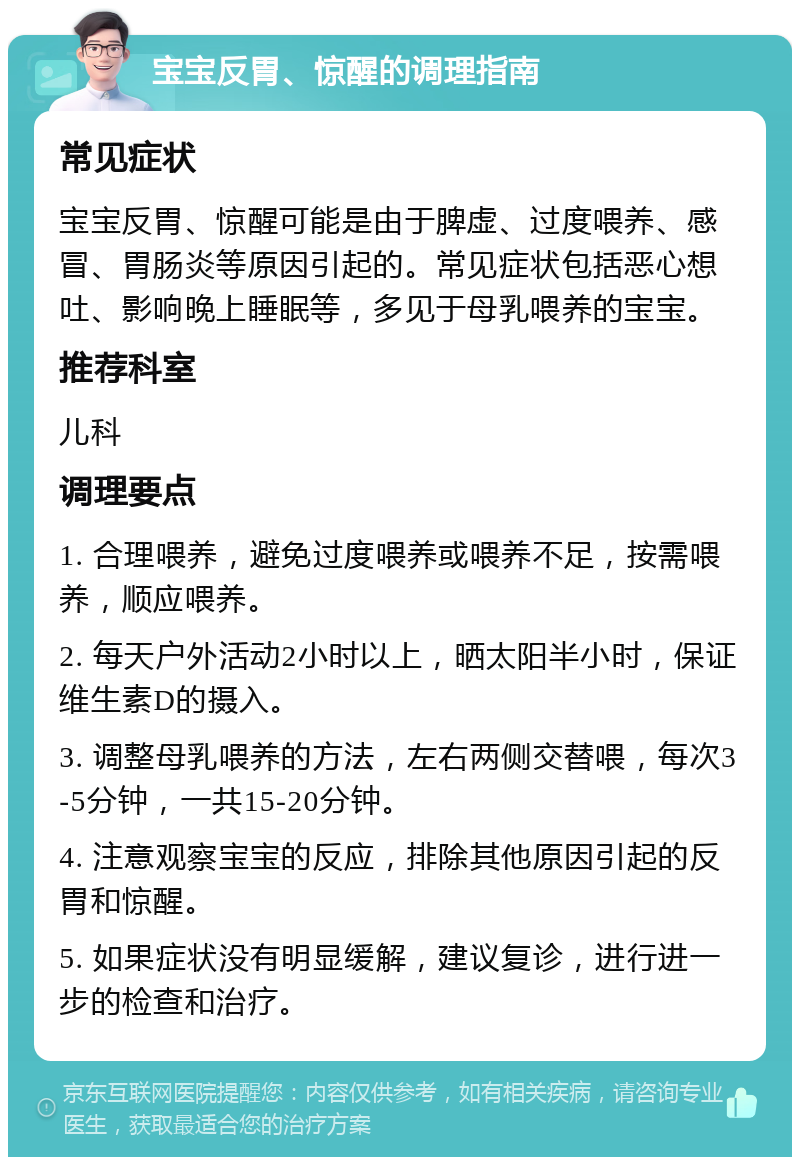 宝宝反胃、惊醒的调理指南 常见症状 宝宝反胃、惊醒可能是由于脾虚、过度喂养、感冒、胃肠炎等原因引起的。常见症状包括恶心想吐、影响晚上睡眠等，多见于母乳喂养的宝宝。 推荐科室 儿科 调理要点 1. 合理喂养，避免过度喂养或喂养不足，按需喂养，顺应喂养。 2. 每天户外活动2小时以上，晒太阳半小时，保证维生素D的摄入。 3. 调整母乳喂养的方法，左右两侧交替喂，每次3-5分钟，一共15-20分钟。 4. 注意观察宝宝的反应，排除其他原因引起的反胃和惊醒。 5. 如果症状没有明显缓解，建议复诊，进行进一步的检查和治疗。