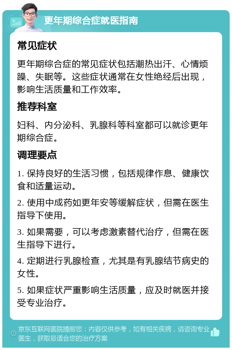 更年期综合症就医指南 常见症状 更年期综合症的常见症状包括潮热出汗、心情烦躁、失眠等。这些症状通常在女性绝经后出现，影响生活质量和工作效率。 推荐科室 妇科、内分泌科、乳腺科等科室都可以就诊更年期综合症。 调理要点 1. 保持良好的生活习惯，包括规律作息、健康饮食和适量运动。 2. 使用中成药如更年安等缓解症状，但需在医生指导下使用。 3. 如果需要，可以考虑激素替代治疗，但需在医生指导下进行。 4. 定期进行乳腺检查，尤其是有乳腺结节病史的女性。 5. 如果症状严重影响生活质量，应及时就医并接受专业治疗。