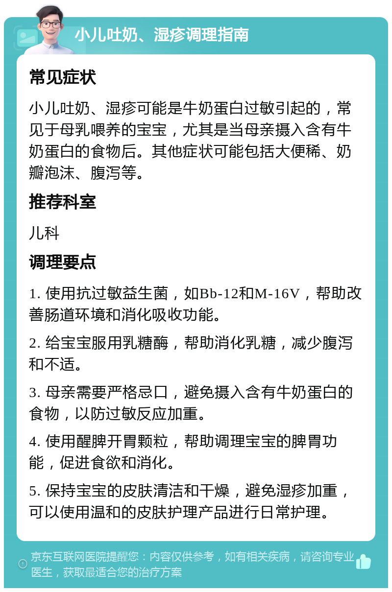 小儿吐奶、湿疹调理指南 常见症状 小儿吐奶、湿疹可能是牛奶蛋白过敏引起的，常见于母乳喂养的宝宝，尤其是当母亲摄入含有牛奶蛋白的食物后。其他症状可能包括大便稀、奶瓣泡沫、腹泻等。 推荐科室 儿科 调理要点 1. 使用抗过敏益生菌，如Bb-12和M-16V，帮助改善肠道环境和消化吸收功能。 2. 给宝宝服用乳糖酶，帮助消化乳糖，减少腹泻和不适。 3. 母亲需要严格忌口，避免摄入含有牛奶蛋白的食物，以防过敏反应加重。 4. 使用醒脾开胃颗粒，帮助调理宝宝的脾胃功能，促进食欲和消化。 5. 保持宝宝的皮肤清洁和干燥，避免湿疹加重，可以使用温和的皮肤护理产品进行日常护理。