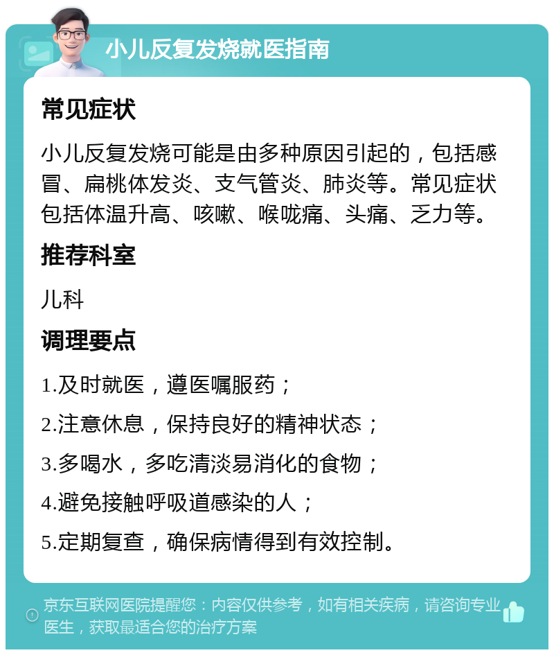 小儿反复发烧就医指南 常见症状 小儿反复发烧可能是由多种原因引起的，包括感冒、扁桃体发炎、支气管炎、肺炎等。常见症状包括体温升高、咳嗽、喉咙痛、头痛、乏力等。 推荐科室 儿科 调理要点 1.及时就医，遵医嘱服药； 2.注意休息，保持良好的精神状态； 3.多喝水，多吃清淡易消化的食物； 4.避免接触呼吸道感染的人； 5.定期复查，确保病情得到有效控制。