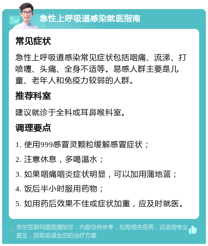 急性上呼吸道感染就医指南 常见症状 急性上呼吸道感染常见症状包括咽痛、流涕、打喷嚏、头痛、全身不适等。易感人群主要是儿童、老年人和免疫力较弱的人群。 推荐科室 建议就诊于全科或耳鼻喉科室。 调理要点 1. 使用999感冒灵颗粒缓解感冒症状； 2. 注意休息，多喝温水； 3. 如果咽痛咽炎症状明显，可以加用蒲地蓝； 4. 饭后半小时服用药物； 5. 如用药后效果不佳或症状加重，应及时就医。