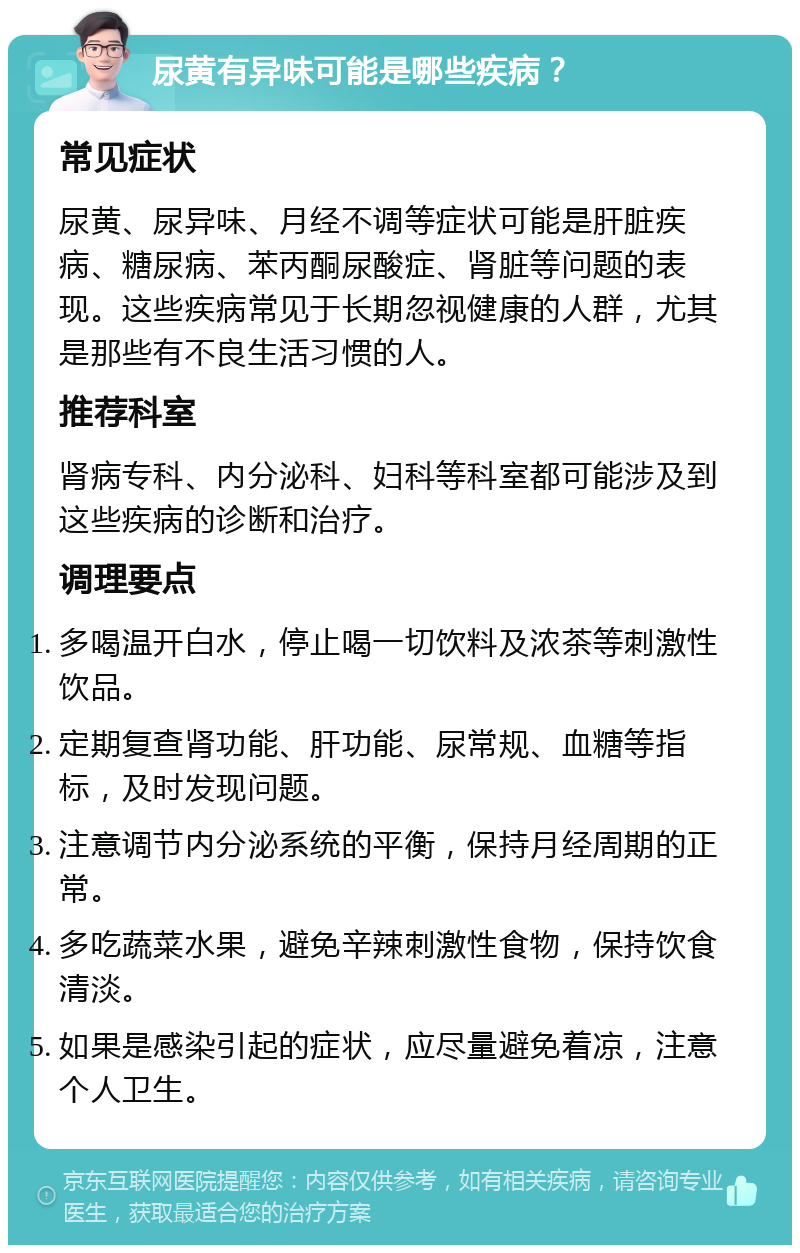 尿黄有异味可能是哪些疾病？ 常见症状 尿黄、尿异味、月经不调等症状可能是肝脏疾病、糖尿病、苯丙酮尿酸症、肾脏等问题的表现。这些疾病常见于长期忽视健康的人群，尤其是那些有不良生活习惯的人。 推荐科室 肾病专科、内分泌科、妇科等科室都可能涉及到这些疾病的诊断和治疗。 调理要点 多喝温开白水，停止喝一切饮料及浓茶等刺激性饮品。 定期复查肾功能、肝功能、尿常规、血糖等指标，及时发现问题。 注意调节内分泌系统的平衡，保持月经周期的正常。 多吃蔬菜水果，避免辛辣刺激性食物，保持饮食清淡。 如果是感染引起的症状，应尽量避免着凉，注意个人卫生。