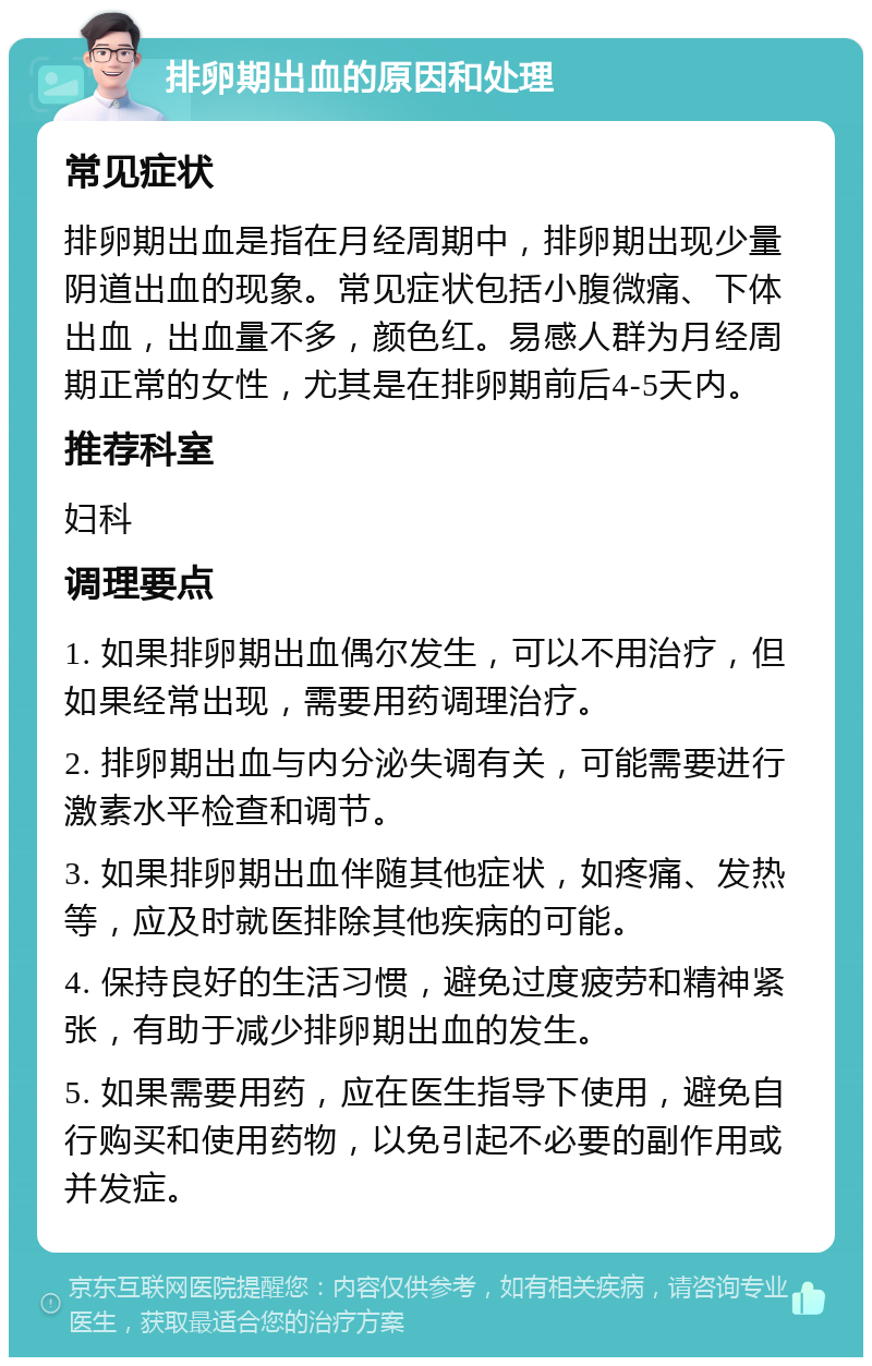 排卵期出血的原因和处理 常见症状 排卵期出血是指在月经周期中，排卵期出现少量阴道出血的现象。常见症状包括小腹微痛、下体出血，出血量不多，颜色红。易感人群为月经周期正常的女性，尤其是在排卵期前后4-5天内。 推荐科室 妇科 调理要点 1. 如果排卵期出血偶尔发生，可以不用治疗，但如果经常出现，需要用药调理治疗。 2. 排卵期出血与内分泌失调有关，可能需要进行激素水平检查和调节。 3. 如果排卵期出血伴随其他症状，如疼痛、发热等，应及时就医排除其他疾病的可能。 4. 保持良好的生活习惯，避免过度疲劳和精神紧张，有助于减少排卵期出血的发生。 5. 如果需要用药，应在医生指导下使用，避免自行购买和使用药物，以免引起不必要的副作用或并发症。