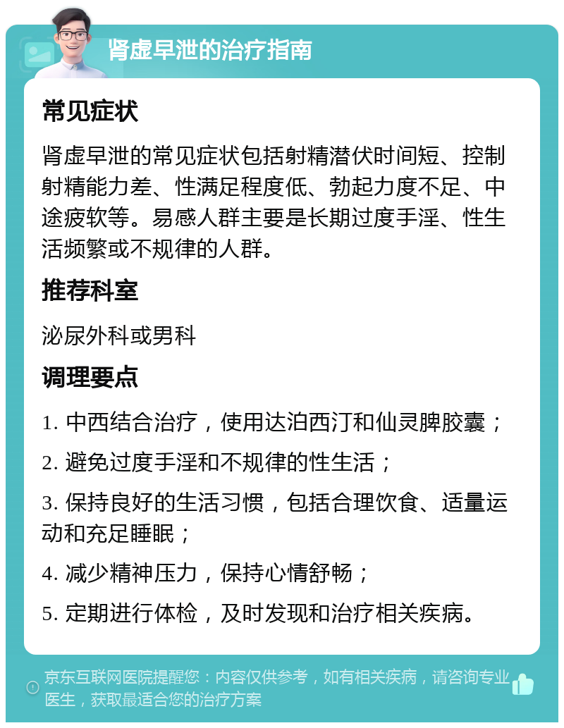 肾虚早泄的治疗指南 常见症状 肾虚早泄的常见症状包括射精潜伏时间短、控制射精能力差、性满足程度低、勃起力度不足、中途疲软等。易感人群主要是长期过度手淫、性生活频繁或不规律的人群。 推荐科室 泌尿外科或男科 调理要点 1. 中西结合治疗，使用达泊西汀和仙灵脾胶囊； 2. 避免过度手淫和不规律的性生活； 3. 保持良好的生活习惯，包括合理饮食、适量运动和充足睡眠； 4. 减少精神压力，保持心情舒畅； 5. 定期进行体检，及时发现和治疗相关疾病。