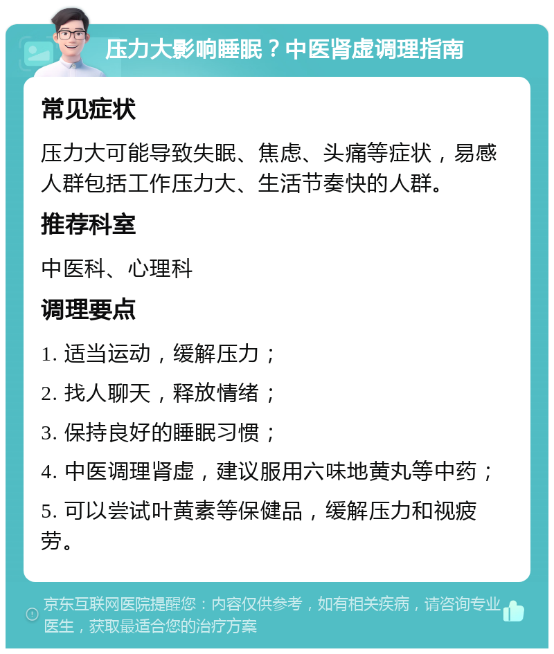 压力大影响睡眠？中医肾虚调理指南 常见症状 压力大可能导致失眠、焦虑、头痛等症状，易感人群包括工作压力大、生活节奏快的人群。 推荐科室 中医科、心理科 调理要点 1. 适当运动，缓解压力； 2. 找人聊天，释放情绪； 3. 保持良好的睡眠习惯； 4. 中医调理肾虚，建议服用六味地黄丸等中药； 5. 可以尝试叶黄素等保健品，缓解压力和视疲劳。