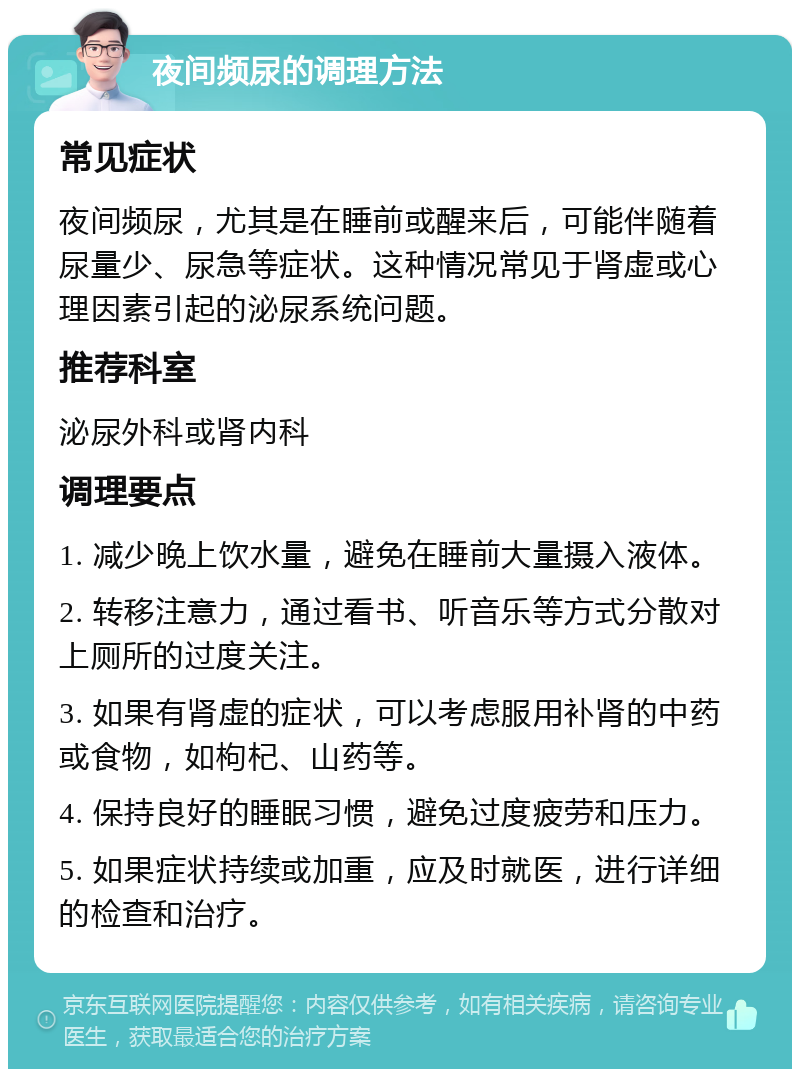 夜间频尿的调理方法 常见症状 夜间频尿，尤其是在睡前或醒来后，可能伴随着尿量少、尿急等症状。这种情况常见于肾虚或心理因素引起的泌尿系统问题。 推荐科室 泌尿外科或肾内科 调理要点 1. 减少晚上饮水量，避免在睡前大量摄入液体。 2. 转移注意力，通过看书、听音乐等方式分散对上厕所的过度关注。 3. 如果有肾虚的症状，可以考虑服用补肾的中药或食物，如枸杞、山药等。 4. 保持良好的睡眠习惯，避免过度疲劳和压力。 5. 如果症状持续或加重，应及时就医，进行详细的检查和治疗。