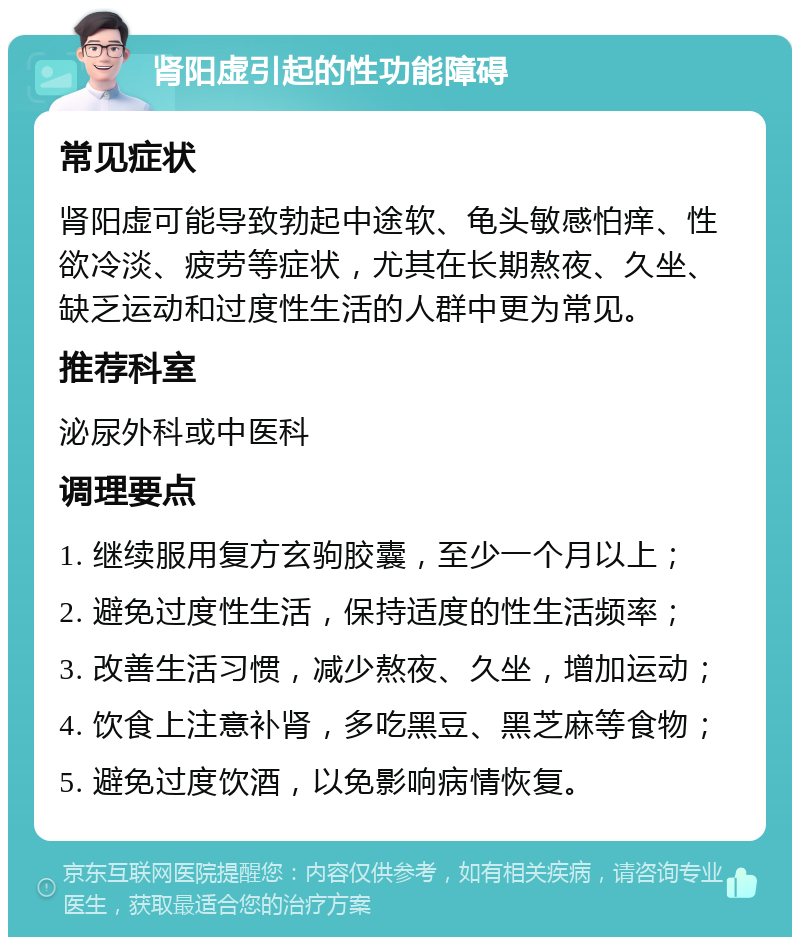 肾阳虚引起的性功能障碍 常见症状 肾阳虚可能导致勃起中途软、龟头敏感怕痒、性欲冷淡、疲劳等症状，尤其在长期熬夜、久坐、缺乏运动和过度性生活的人群中更为常见。 推荐科室 泌尿外科或中医科 调理要点 1. 继续服用复方玄驹胶囊，至少一个月以上； 2. 避免过度性生活，保持适度的性生活频率； 3. 改善生活习惯，减少熬夜、久坐，增加运动； 4. 饮食上注意补肾，多吃黑豆、黑芝麻等食物； 5. 避免过度饮酒，以免影响病情恢复。