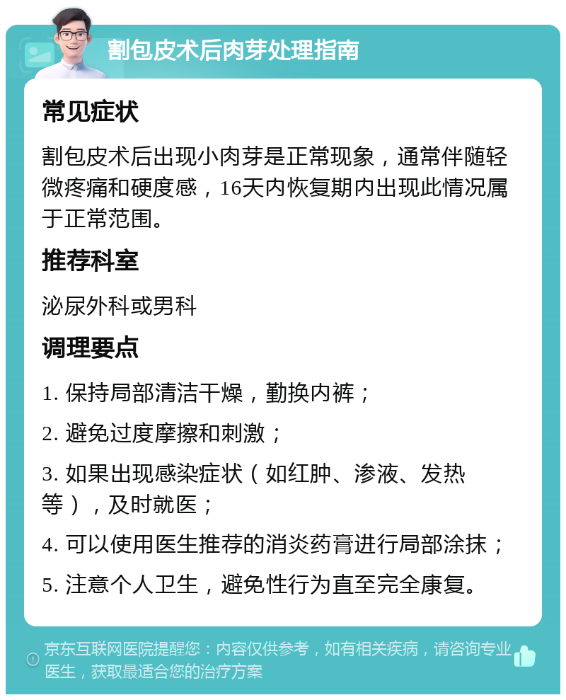 割包皮术后肉芽处理指南 常见症状 割包皮术后出现小肉芽是正常现象，通常伴随轻微疼痛和硬度感，16天内恢复期内出现此情况属于正常范围。 推荐科室 泌尿外科或男科 调理要点 1. 保持局部清洁干燥，勤换内裤； 2. 避免过度摩擦和刺激； 3. 如果出现感染症状（如红肿、渗液、发热等），及时就医； 4. 可以使用医生推荐的消炎药膏进行局部涂抹； 5. 注意个人卫生，避免性行为直至完全康复。