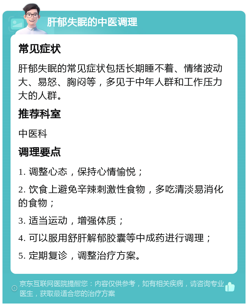 肝郁失眠的中医调理 常见症状 肝郁失眠的常见症状包括长期睡不着、情绪波动大、易怒、胸闷等，多见于中年人群和工作压力大的人群。 推荐科室 中医科 调理要点 1. 调整心态，保持心情愉悦； 2. 饮食上避免辛辣刺激性食物，多吃清淡易消化的食物； 3. 适当运动，增强体质； 4. 可以服用舒肝解郁胶囊等中成药进行调理； 5. 定期复诊，调整治疗方案。