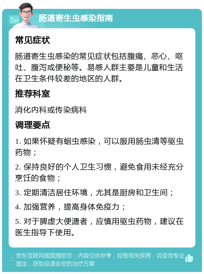 肠道寄生虫感染指南 常见症状 肠道寄生虫感染的常见症状包括腹痛、恶心、呕吐、腹泻或便秘等。易感人群主要是儿童和生活在卫生条件较差的地区的人群。 推荐科室 消化内科或传染病科 调理要点 1. 如果怀疑有蛔虫感染，可以服用肠虫清等驱虫药物； 2. 保持良好的个人卫生习惯，避免食用未经充分烹饪的食物； 3. 定期清洁居住环境，尤其是厨房和卫生间； 4. 加强营养，提高身体免疫力； 5. 对于脾虚大便溏者，应慎用驱虫药物，建议在医生指导下使用。