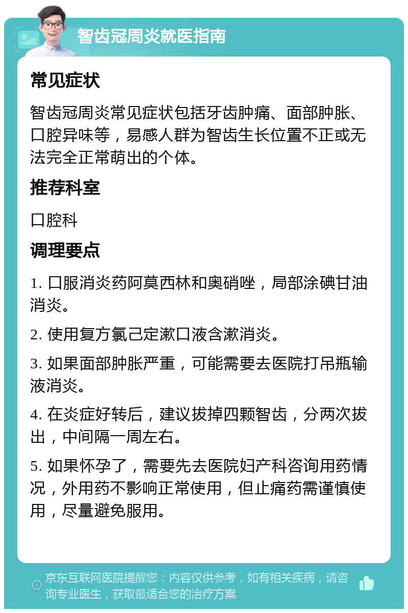 智齿冠周炎就医指南 常见症状 智齿冠周炎常见症状包括牙齿肿痛、面部肿胀、口腔异味等，易感人群为智齿生长位置不正或无法完全正常萌出的个体。 推荐科室 口腔科 调理要点 1. 口服消炎药阿莫西林和奥硝唑，局部涂碘甘油消炎。 2. 使用复方氯己定漱口液含漱消炎。 3. 如果面部肿胀严重，可能需要去医院打吊瓶输液消炎。 4. 在炎症好转后，建议拔掉四颗智齿，分两次拔出，中间隔一周左右。 5. 如果怀孕了，需要先去医院妇产科咨询用药情况，外用药不影响正常使用，但止痛药需谨慎使用，尽量避免服用。