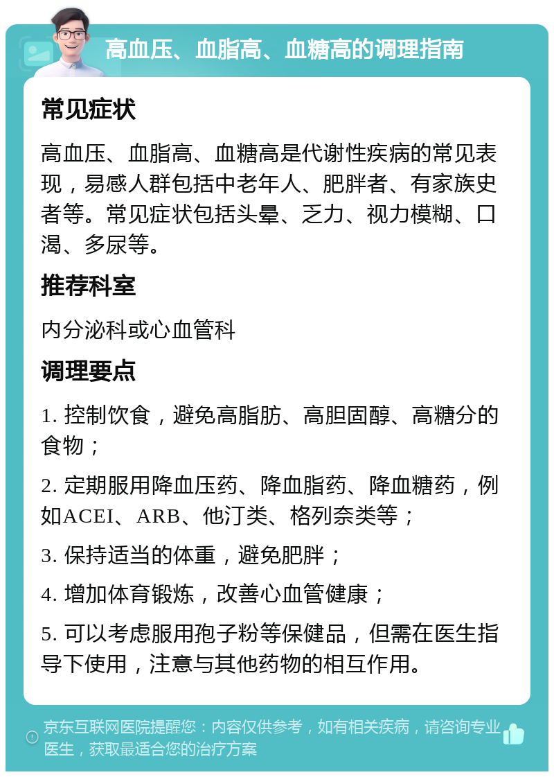 高血压、血脂高、血糖高的调理指南 常见症状 高血压、血脂高、血糖高是代谢性疾病的常见表现，易感人群包括中老年人、肥胖者、有家族史者等。常见症状包括头晕、乏力、视力模糊、口渴、多尿等。 推荐科室 内分泌科或心血管科 调理要点 1. 控制饮食，避免高脂肪、高胆固醇、高糖分的食物； 2. 定期服用降血压药、降血脂药、降血糖药，例如ACEI、ARB、他汀类、格列奈类等； 3. 保持适当的体重，避免肥胖； 4. 增加体育锻炼，改善心血管健康； 5. 可以考虑服用孢子粉等保健品，但需在医生指导下使用，注意与其他药物的相互作用。