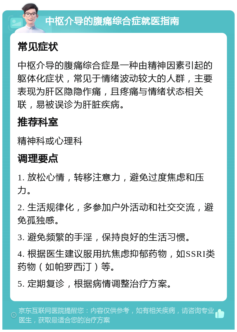 中枢介导的腹痛综合症就医指南 常见症状 中枢介导的腹痛综合症是一种由精神因素引起的躯体化症状，常见于情绪波动较大的人群，主要表现为肝区隐隐作痛，且疼痛与情绪状态相关联，易被误诊为肝脏疾病。 推荐科室 精神科或心理科 调理要点 1. 放松心情，转移注意力，避免过度焦虑和压力。 2. 生活规律化，多参加户外活动和社交交流，避免孤独感。 3. 避免频繁的手淫，保持良好的生活习惯。 4. 根据医生建议服用抗焦虑抑郁药物，如SSRI类药物（如帕罗西汀）等。 5. 定期复诊，根据病情调整治疗方案。