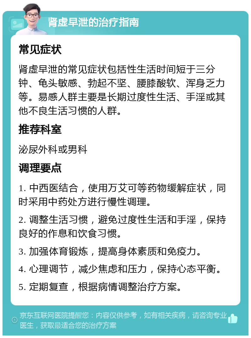 肾虚早泄的治疗指南 常见症状 肾虚早泄的常见症状包括性生活时间短于三分钟、龟头敏感、勃起不坚、腰膝酸软、浑身乏力等。易感人群主要是长期过度性生活、手淫或其他不良生活习惯的人群。 推荐科室 泌尿外科或男科 调理要点 1. 中西医结合，使用万艾可等药物缓解症状，同时采用中药处方进行慢性调理。 2. 调整生活习惯，避免过度性生活和手淫，保持良好的作息和饮食习惯。 3. 加强体育锻炼，提高身体素质和免疫力。 4. 心理调节，减少焦虑和压力，保持心态平衡。 5. 定期复查，根据病情调整治疗方案。