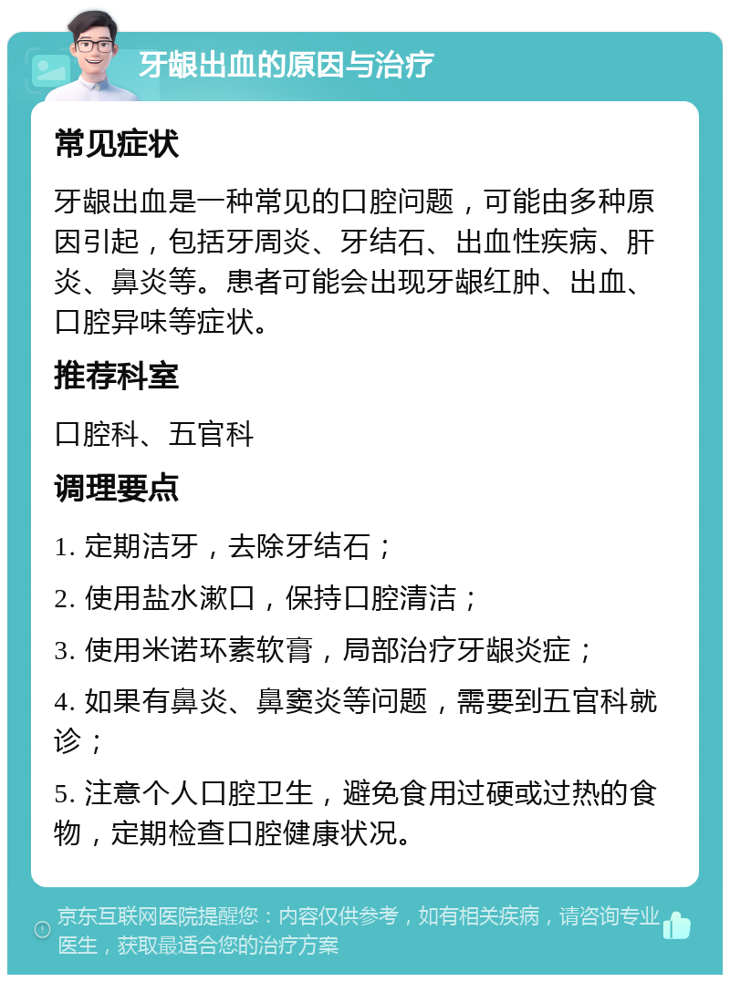 牙龈出血的原因与治疗 常见症状 牙龈出血是一种常见的口腔问题，可能由多种原因引起，包括牙周炎、牙结石、出血性疾病、肝炎、鼻炎等。患者可能会出现牙龈红肿、出血、口腔异味等症状。 推荐科室 口腔科、五官科 调理要点 1. 定期洁牙，去除牙结石； 2. 使用盐水漱口，保持口腔清洁； 3. 使用米诺环素软膏，局部治疗牙龈炎症； 4. 如果有鼻炎、鼻窦炎等问题，需要到五官科就诊； 5. 注意个人口腔卫生，避免食用过硬或过热的食物，定期检查口腔健康状况。