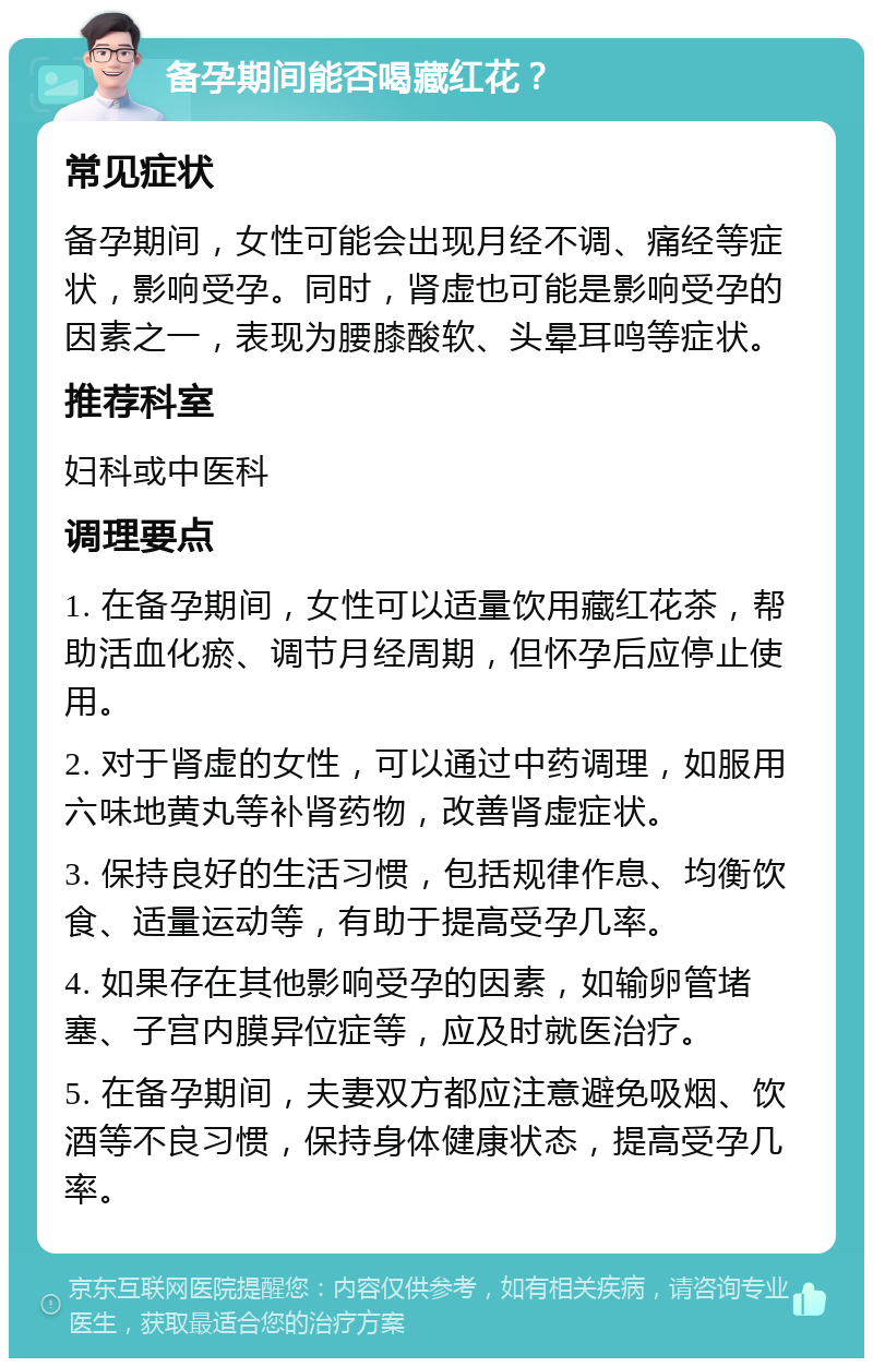 备孕期间能否喝藏红花？ 常见症状 备孕期间，女性可能会出现月经不调、痛经等症状，影响受孕。同时，肾虚也可能是影响受孕的因素之一，表现为腰膝酸软、头晕耳鸣等症状。 推荐科室 妇科或中医科 调理要点 1. 在备孕期间，女性可以适量饮用藏红花茶，帮助活血化瘀、调节月经周期，但怀孕后应停止使用。 2. 对于肾虚的女性，可以通过中药调理，如服用六味地黄丸等补肾药物，改善肾虚症状。 3. 保持良好的生活习惯，包括规律作息、均衡饮食、适量运动等，有助于提高受孕几率。 4. 如果存在其他影响受孕的因素，如输卵管堵塞、子宫内膜异位症等，应及时就医治疗。 5. 在备孕期间，夫妻双方都应注意避免吸烟、饮酒等不良习惯，保持身体健康状态，提高受孕几率。