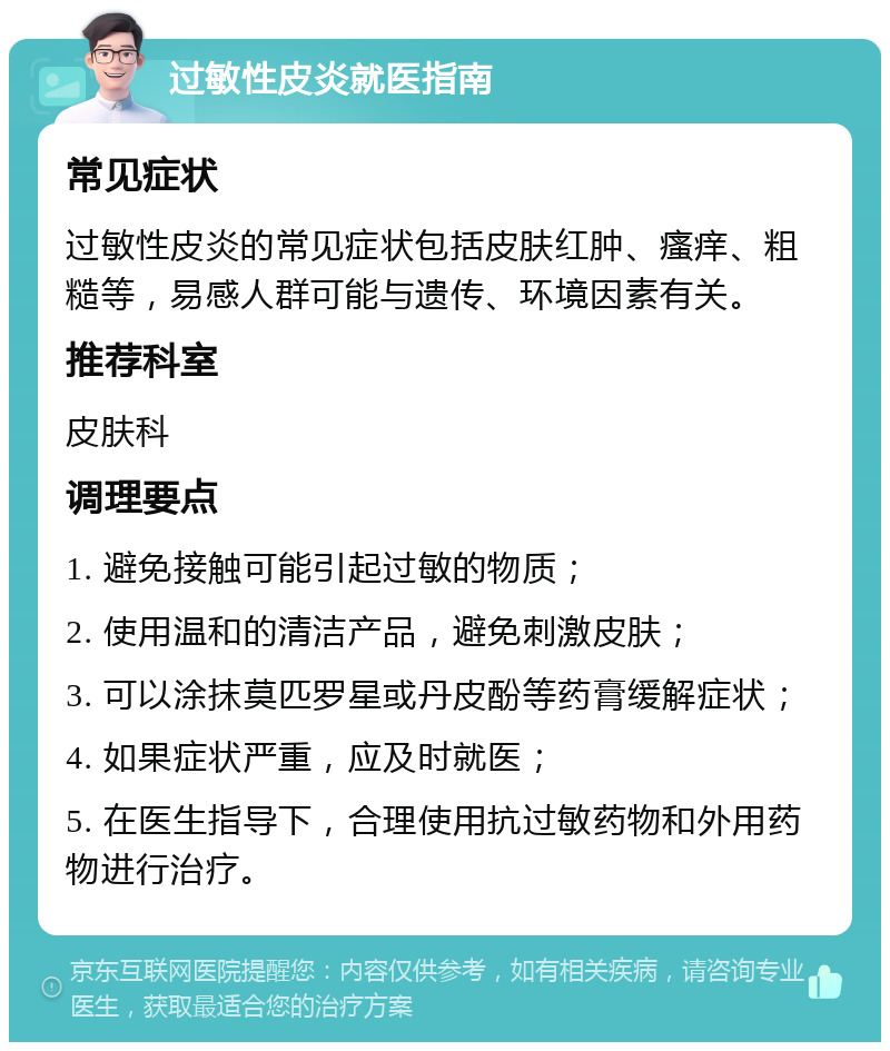 过敏性皮炎就医指南 常见症状 过敏性皮炎的常见症状包括皮肤红肿、瘙痒、粗糙等，易感人群可能与遗传、环境因素有关。 推荐科室 皮肤科 调理要点 1. 避免接触可能引起过敏的物质； 2. 使用温和的清洁产品，避免刺激皮肤； 3. 可以涂抹莫匹罗星或丹皮酚等药膏缓解症状； 4. 如果症状严重，应及时就医； 5. 在医生指导下，合理使用抗过敏药物和外用药物进行治疗。