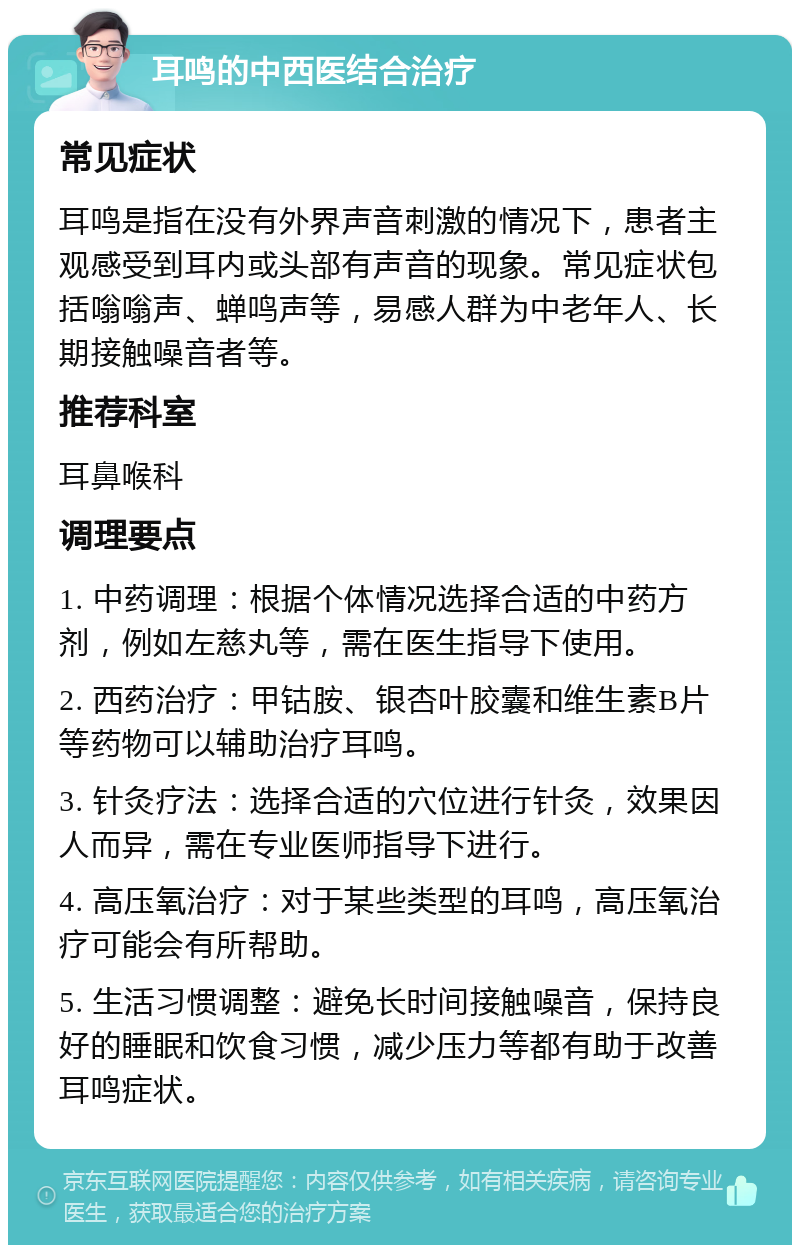 耳鸣的中西医结合治疗 常见症状 耳鸣是指在没有外界声音刺激的情况下，患者主观感受到耳内或头部有声音的现象。常见症状包括嗡嗡声、蝉鸣声等，易感人群为中老年人、长期接触噪音者等。 推荐科室 耳鼻喉科 调理要点 1. 中药调理：根据个体情况选择合适的中药方剂，例如左慈丸等，需在医生指导下使用。 2. 西药治疗：甲钴胺、银杏叶胶囊和维生素B片等药物可以辅助治疗耳鸣。 3. 针灸疗法：选择合适的穴位进行针灸，效果因人而异，需在专业医师指导下进行。 4. 高压氧治疗：对于某些类型的耳鸣，高压氧治疗可能会有所帮助。 5. 生活习惯调整：避免长时间接触噪音，保持良好的睡眠和饮食习惯，减少压力等都有助于改善耳鸣症状。