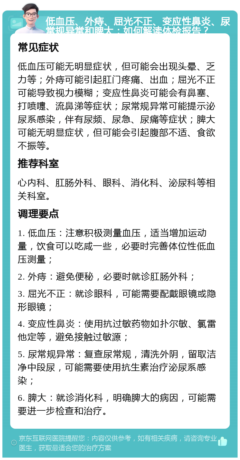 低血压、外痔、屈光不正、变应性鼻炎、尿常规异常和脾大：如何解读体检报告？ 常见症状 低血压可能无明显症状，但可能会出现头晕、乏力等；外痔可能引起肛门疼痛、出血；屈光不正可能导致视力模糊；变应性鼻炎可能会有鼻塞、打喷嚏、流鼻涕等症状；尿常规异常可能提示泌尿系感染，伴有尿频、尿急、尿痛等症状；脾大可能无明显症状，但可能会引起腹部不适、食欲不振等。 推荐科室 心内科、肛肠外科、眼科、消化科、泌尿科等相关科室。 调理要点 1. 低血压：注意积极测量血压，适当增加运动量，饮食可以吃咸一些，必要时完善体位性低血压测量； 2. 外痔：避免便秘，必要时就诊肛肠外科； 3. 屈光不正：就诊眼科，可能需要配戴眼镜或隐形眼镜； 4. 变应性鼻炎：使用抗过敏药物如扑尔敏、氯雷他定等，避免接触过敏源； 5. 尿常规异常：复查尿常规，清洗外阴，留取洁净中段尿，可能需要使用抗生素治疗泌尿系感染； 6. 脾大：就诊消化科，明确脾大的病因，可能需要进一步检查和治疗。