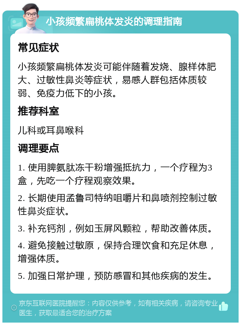 小孩频繁扁桃体发炎的调理指南 常见症状 小孩频繁扁桃体发炎可能伴随着发烧、腺样体肥大、过敏性鼻炎等症状，易感人群包括体质较弱、免疫力低下的小孩。 推荐科室 儿科或耳鼻喉科 调理要点 1. 使用脾氨肽冻干粉增强抵抗力，一个疗程为3盒，先吃一个疗程观察效果。 2. 长期使用孟鲁司特纳咀嚼片和鼻喷剂控制过敏性鼻炎症状。 3. 补充钙剂，例如玉屏风颗粒，帮助改善体质。 4. 避免接触过敏原，保持合理饮食和充足休息，增强体质。 5. 加强日常护理，预防感冒和其他疾病的发生。