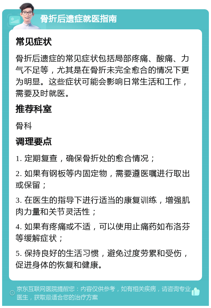 骨折后遗症就医指南 常见症状 骨折后遗症的常见症状包括局部疼痛、酸痛、力气不足等，尤其是在骨折未完全愈合的情况下更为明显。这些症状可能会影响日常生活和工作，需要及时就医。 推荐科室 骨科 调理要点 1. 定期复查，确保骨折处的愈合情况； 2. 如果有钢板等内固定物，需要遵医嘱进行取出或保留； 3. 在医生的指导下进行适当的康复训练，增强肌肉力量和关节灵活性； 4. 如果有疼痛或不适，可以使用止痛药如布洛芬等缓解症状； 5. 保持良好的生活习惯，避免过度劳累和受伤，促进身体的恢复和健康。