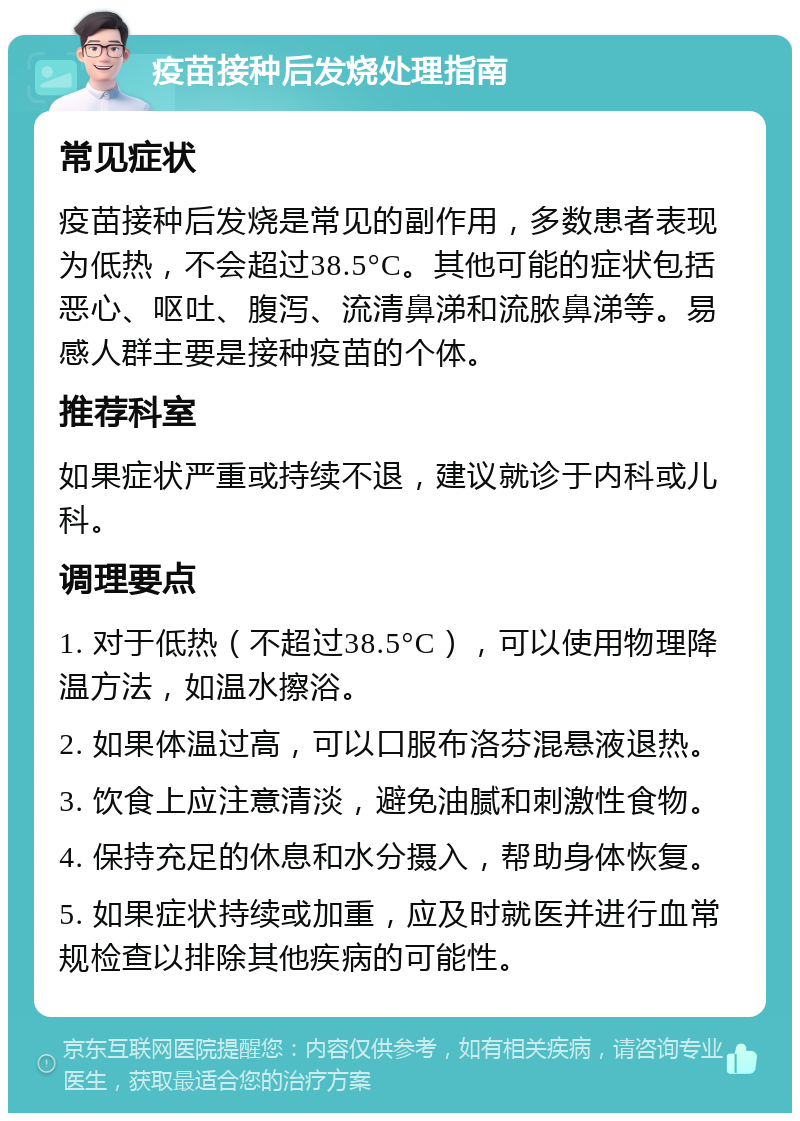 疫苗接种后发烧处理指南 常见症状 疫苗接种后发烧是常见的副作用，多数患者表现为低热，不会超过38.5°C。其他可能的症状包括恶心、呕吐、腹泻、流清鼻涕和流脓鼻涕等。易感人群主要是接种疫苗的个体。 推荐科室 如果症状严重或持续不退，建议就诊于内科或儿科。 调理要点 1. 对于低热（不超过38.5°C），可以使用物理降温方法，如温水擦浴。 2. 如果体温过高，可以口服布洛芬混悬液退热。 3. 饮食上应注意清淡，避免油腻和刺激性食物。 4. 保持充足的休息和水分摄入，帮助身体恢复。 5. 如果症状持续或加重，应及时就医并进行血常规检查以排除其他疾病的可能性。