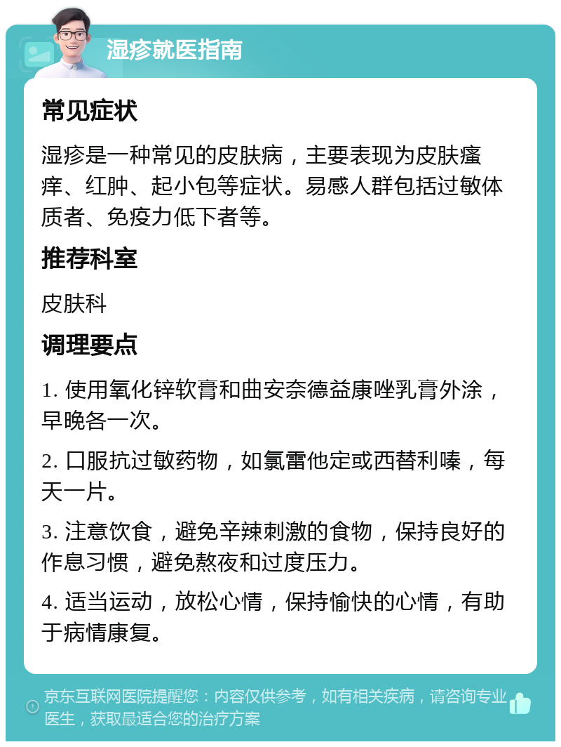 湿疹就医指南 常见症状 湿疹是一种常见的皮肤病，主要表现为皮肤瘙痒、红肿、起小包等症状。易感人群包括过敏体质者、免疫力低下者等。 推荐科室 皮肤科 调理要点 1. 使用氧化锌软膏和曲安奈德益康唑乳膏外涂，早晚各一次。 2. 口服抗过敏药物，如氯雷他定或西替利嗪，每天一片。 3. 注意饮食，避免辛辣刺激的食物，保持良好的作息习惯，避免熬夜和过度压力。 4. 适当运动，放松心情，保持愉快的心情，有助于病情康复。