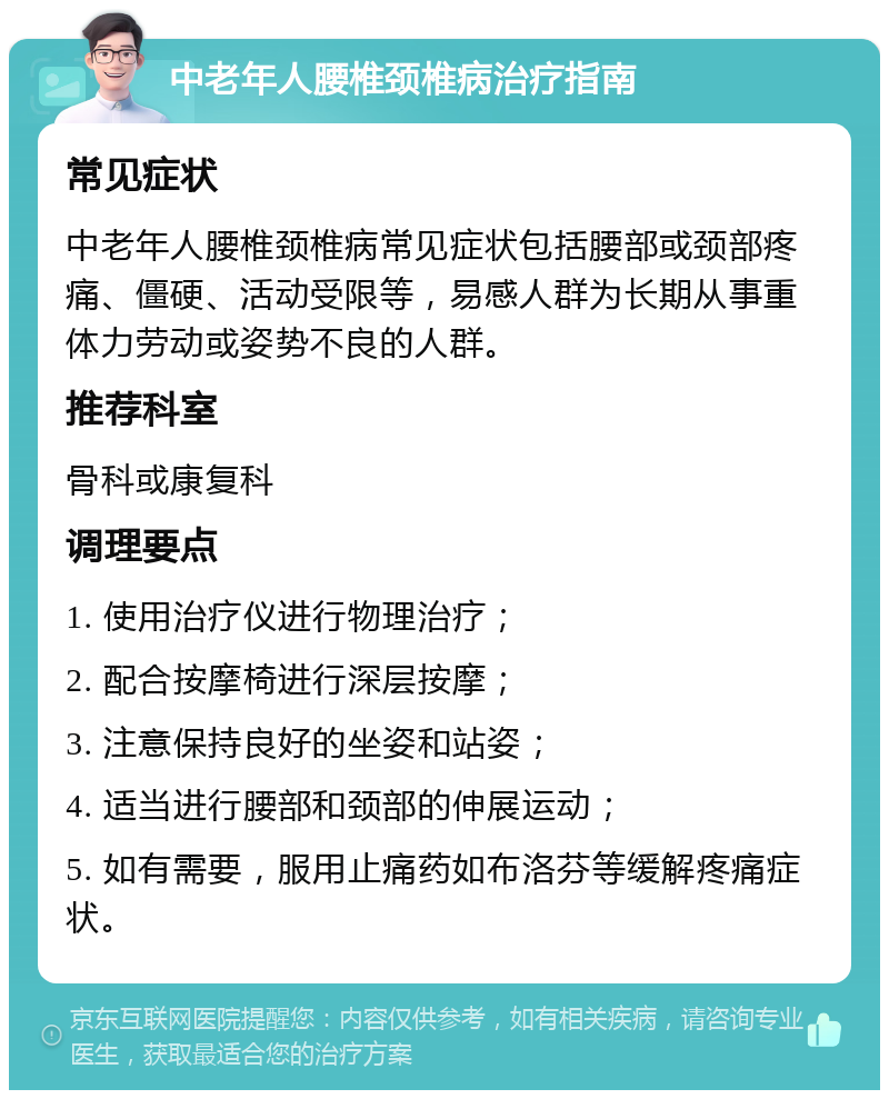 中老年人腰椎颈椎病治疗指南 常见症状 中老年人腰椎颈椎病常见症状包括腰部或颈部疼痛、僵硬、活动受限等，易感人群为长期从事重体力劳动或姿势不良的人群。 推荐科室 骨科或康复科 调理要点 1. 使用治疗仪进行物理治疗； 2. 配合按摩椅进行深层按摩； 3. 注意保持良好的坐姿和站姿； 4. 适当进行腰部和颈部的伸展运动； 5. 如有需要，服用止痛药如布洛芬等缓解疼痛症状。