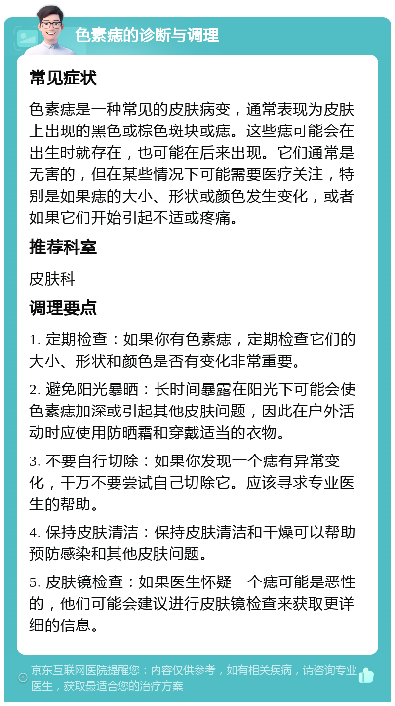 色素痣的诊断与调理 常见症状 色素痣是一种常见的皮肤病变，通常表现为皮肤上出现的黑色或棕色斑块或痣。这些痣可能会在出生时就存在，也可能在后来出现。它们通常是无害的，但在某些情况下可能需要医疗关注，特别是如果痣的大小、形状或颜色发生变化，或者如果它们开始引起不适或疼痛。 推荐科室 皮肤科 调理要点 1. 定期检查：如果你有色素痣，定期检查它们的大小、形状和颜色是否有变化非常重要。 2. 避免阳光暴晒：长时间暴露在阳光下可能会使色素痣加深或引起其他皮肤问题，因此在户外活动时应使用防晒霜和穿戴适当的衣物。 3. 不要自行切除：如果你发现一个痣有异常变化，千万不要尝试自己切除它。应该寻求专业医生的帮助。 4. 保持皮肤清洁：保持皮肤清洁和干燥可以帮助预防感染和其他皮肤问题。 5. 皮肤镜检查：如果医生怀疑一个痣可能是恶性的，他们可能会建议进行皮肤镜检查来获取更详细的信息。