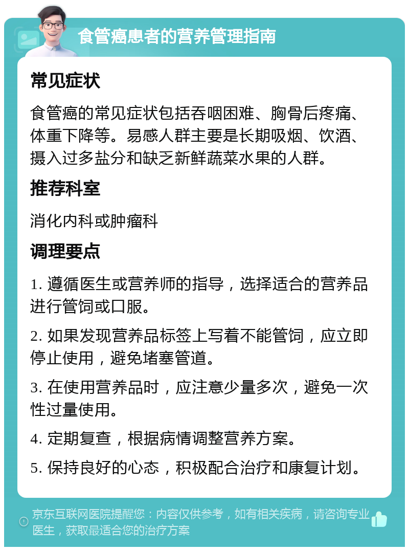 食管癌患者的营养管理指南 常见症状 食管癌的常见症状包括吞咽困难、胸骨后疼痛、体重下降等。易感人群主要是长期吸烟、饮酒、摄入过多盐分和缺乏新鲜蔬菜水果的人群。 推荐科室 消化内科或肿瘤科 调理要点 1. 遵循医生或营养师的指导，选择适合的营养品进行管饲或口服。 2. 如果发现营养品标签上写着不能管饲，应立即停止使用，避免堵塞管道。 3. 在使用营养品时，应注意少量多次，避免一次性过量使用。 4. 定期复查，根据病情调整营养方案。 5. 保持良好的心态，积极配合治疗和康复计划。