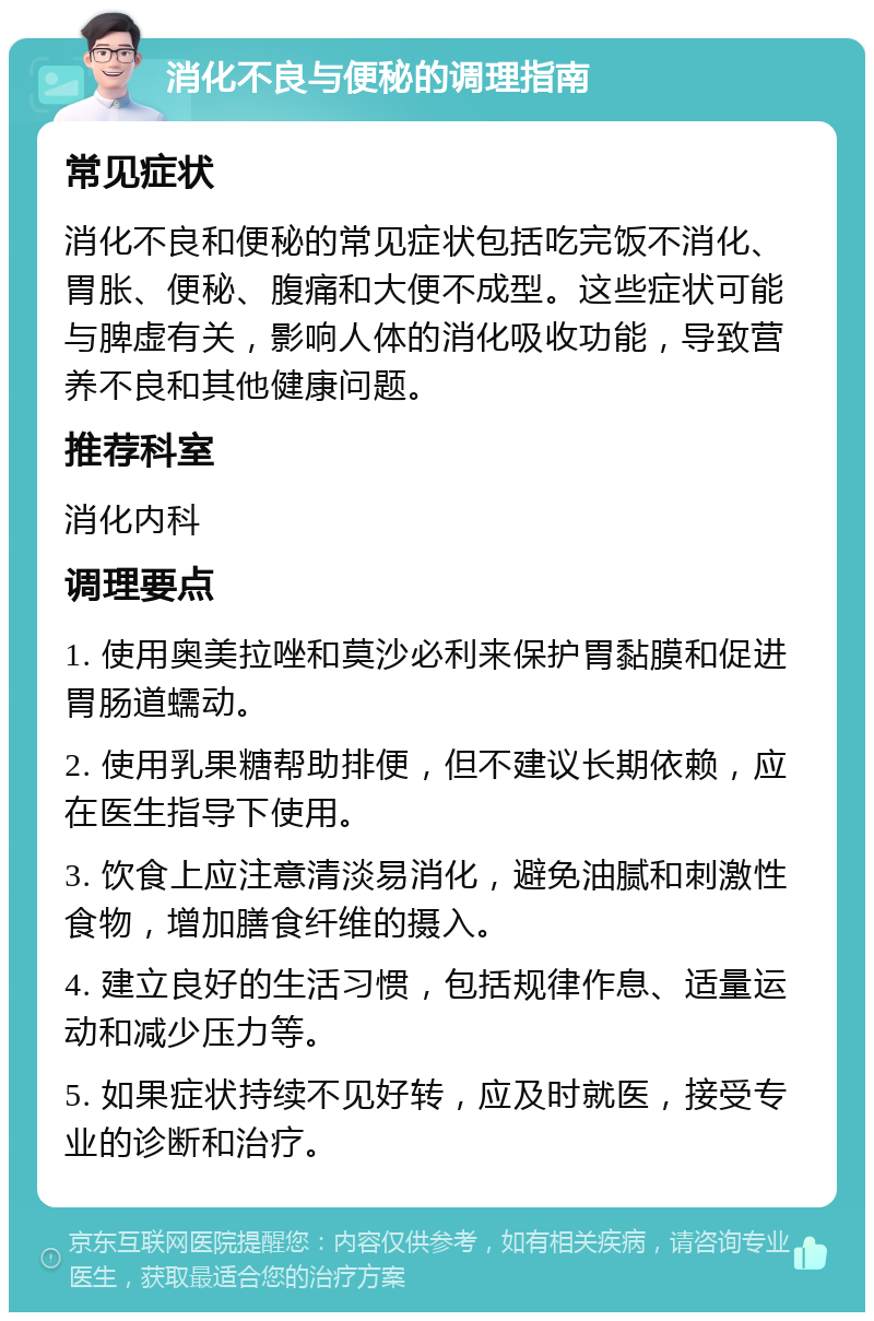 消化不良与便秘的调理指南 常见症状 消化不良和便秘的常见症状包括吃完饭不消化、胃胀、便秘、腹痛和大便不成型。这些症状可能与脾虚有关，影响人体的消化吸收功能，导致营养不良和其他健康问题。 推荐科室 消化内科 调理要点 1. 使用奥美拉唑和莫沙必利来保护胃黏膜和促进胃肠道蠕动。 2. 使用乳果糖帮助排便，但不建议长期依赖，应在医生指导下使用。 3. 饮食上应注意清淡易消化，避免油腻和刺激性食物，增加膳食纤维的摄入。 4. 建立良好的生活习惯，包括规律作息、适量运动和减少压力等。 5. 如果症状持续不见好转，应及时就医，接受专业的诊断和治疗。