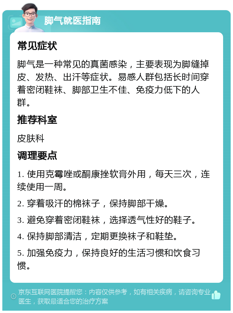 脚气就医指南 常见症状 脚气是一种常见的真菌感染，主要表现为脚缝掉皮、发热、出汗等症状。易感人群包括长时间穿着密闭鞋袜、脚部卫生不佳、免疫力低下的人群。 推荐科室 皮肤科 调理要点 1. 使用克霉唑或酮康挫软膏外用，每天三次，连续使用一周。 2. 穿着吸汗的棉袜子，保持脚部干燥。 3. 避免穿着密闭鞋袜，选择透气性好的鞋子。 4. 保持脚部清洁，定期更换袜子和鞋垫。 5. 加强免疫力，保持良好的生活习惯和饮食习惯。